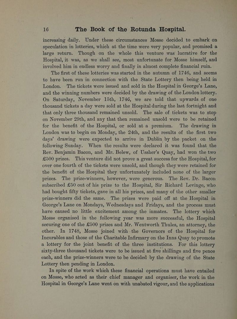 increasing daily. Under these circumstances Mosse decided to embark on speculation in lotteries, which at the time were very popular, and promised a large return. Though on the whole this venture was lucrative for the Hospital, it was, as we shall see, most unfortunate for Mosse himself, and involved him in endless worry and finally in almost complete financial ruin. The first of these lotteries was started in the autumn of 1746, and seems to have been run in connection with the State Lottery then being held in London. The tickets were issued and sold in the Hospital in George’s Lane, and the winning numbers were decided by the drawing of the London lottery. On Saturday, November 15th, 1746, we are told that upwards of one thousand tickets a day were sold at the Hospital during the last fortnight and that only three thousand remained unsold. The sale of tickets was to stop on November 29th, and any that then remained unsold were to be retained for the benefit of the Hospital, or sold at a premium. The drawing in London was to begin on Monday, the 24th, and the results of the first two days’ drawing were expected to arrive in Dublin by the packet on the following Sunday. When the results were declared it was found that the Rev. Benjamin Bacon, and Mr. Belew, of Ussher’s Quay, had won the two £500 prizes. This venture did not prove a great success for the Hospital, for over one fourth of the tickets were unsold, and though they were retained for the benefit of the Hospital they unfortunately included none of the larger prizes. The prize-winners, however, were generous. The Rev. Dr. Bacon subscribed £50 out of his prize to the Hospital, Sir Richard Levinge, who had bought fifty tickets, gave in all his prizes, and many of the other smaller prize-winners did the same. The prizes were paid off at the Hospital in George’s Lane on Mondays, Wednesdays and Fridays, and the process must have caused no little excitement among the inmates. The lottery which Mosse organised in the following year was more successful, the Hospital securing one of the £500 prizes and Mr. Wentworth Thules, an attorney, the other. In 1748, Mosse joined with. the Governors of the Hospital for Incurables and those of the Charitable Infirmary on the Inns Quay to promote a lottery for the joint benefit of the three institutions. For this lottery sixty-three thousand tickets were to be issued at five shillings and five pence each, and the prize-winners were to be decided by the drawing of the State Lottery then pending in London. In spite of the work which these financial operations must ee entailed on Mosse, who acted as their chief manager and organiser, the work in the Hospital in George’s Lane went on with unabated vigour, and the applications