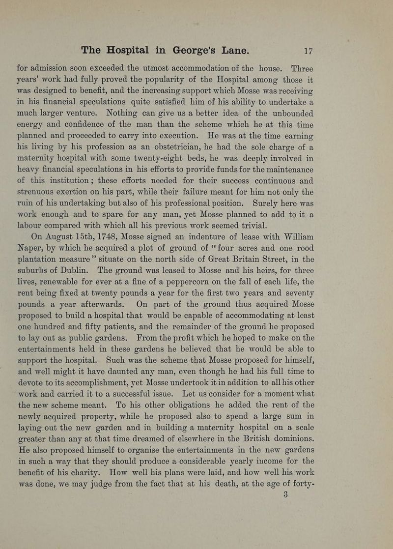 for admission soon exceeded the utmost accommodation of the house. Three years’ work had fully proved the popularity of the Hospital among those it was designed to benefit, and the increasing support which Mosse was receiving in his financial speculations quite satisfied him of his ability to undertake a much larger venture. Nothing can give us a better idea of the unbounded energy and confidence of the man than the scheme which he at this time planned and proceeded to carry into execution. He was at the time earning his living by his profession as an obstetrician, he had the sole charge of a maternity hospital with some twenty-eight beds, he was deeply involved in heavy financial speculations in his efforts to provide funds for the maintenance of this institution; these efforts needed for their success continuous and strenuous exertion on his part, while their failure meant for him not only the ruin of his undertaking but also of his professional position. Surely here was work enough and to spare for any man, yet Mosse planned to add to it a labour compared with which all his previous work seemed trivial. On August 15th, 1748, Mosse signed an indenture of lease with William Naper, by which he acquired a plot of ground of ‘four acres and one rood plantation measure” situate on the north side of Great Britain Street, in the suburbs of Dublin. The ground was leased to Mosse and his heirs, for three lives, renewable for ever at a fine of a peppercorn on the fall of each life, the rent being fixed at twenty pounds a year for the first two years and seventy pounds a year afterwards. On part of the ground thus acquired Mosse proposed to build a hospital that would be capable of accommodating at least one hundred and fifty patients, and the remainder of the ground he proposed to lay out as public gardens. From the profit which he hoped to make on the entertainments held in these gardens he believed that he would be able to support the hospital. Such was the scheme that Mosse proposed for himself, and well might it have daunted any man, even though he had his full time to devote to its accomplishment, yet Mosse undertook it in addition to all his other ~work and carried it to a successful issue. Let us consider for a moment what the new scheme meant. ‘To his other obligations he added the rent of the newly acquired property, while he proposed also to spend a large sum in laying out the new garden and in building a maternity hospital on a scale greater than any at that time dreamed of elsewhere in the British dominions. He also proposed himself to organise the entertainments in the new gardens in such a way that they should produce a considerable yearly income for the benefit of his charity. How well his plans were laid, and how well his work was done, we may judge from the fact that at his death, at the age of forty- | 3
