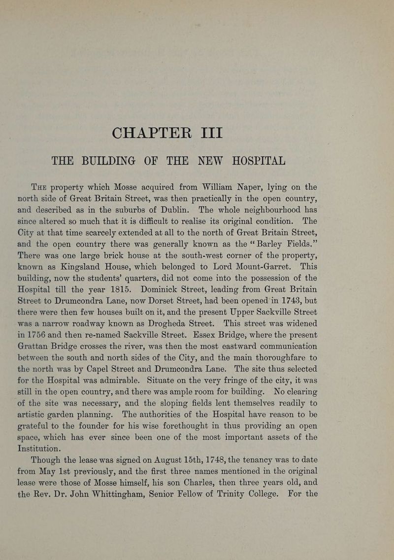 CHAPTER ITI THE BUILDING OF THE NEW HOSPITAL THE property which Mosse acquired from William Naper, lying on the north side of Great Britain Street, was then practically in the open country, and described as in the suburbs of Dublin. The whole neighbourhood has since altered so much that it is difficult to realise its original condition. The City at that time scarcely extended at all to the north of Great Britain Street, and the open country there was generally known as the “ Barley Fields.” There was one large brick house at the south-west corner of the property, known as Kingsland House, which belonged to Lord Mount-Garret. This building, now the students’ quarters, did not come into the possession of the Hospital till the year 1815. Dominick Street, leading from Great Britain Street to Drumcondra Lane, now Dorset Street, had been opened in 1743, but there were then few houses built on it, and the present Upper Sackville Street was a narrow roadway known as Drogheda Street. This street was widened in 1756 and then re-named Sackville Street. Essex Bridge, where the present Grattan Bridge crosses the river, was then the most eastward communication between the south and north sides of the City, and the main thoroughfare to the north was by Capel Street and Drumcondra Lane. The site thus selected for the Hospital was admirable. Situate on the very fringe of the city, it was still in the open country, and there was ample room for building. No clearing of the site was necessary, and the sloping fields lent themselves readily to artistic garden planning. The authorities of the Hospital have reason to be grateful to the founder for his wise forethought in thus providing an open space, which has ever since been one of the most important assets of the Institution. Though the lease was signed on August 15th, 1748, the tenancy was to date from May lst previously, and the first three names mentioned in the original lease were those of Mosse himself, his son Charles, then three years old, and the Rev. Dr. John Whittingham, Senior Fellow of Trinity College. For the