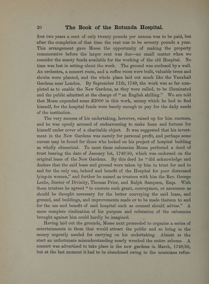 first two years a rent of only twenty pounds per annum was to be paid, but after the completion of that time the rent was to be seventy pounds a year. This arrangement gave Mosse the opportunity of making the property remunerative before the larger rent was due—no small matter when we consider the scanty funds available for the working of the old Hospital. No time was lost in setting about the work. The ground was enclosed by a wall. An orchestra, a concert room, and a coffee room were built, valuable trees and shrubs were planted, and the whole place laid out much like the Vauxhall Gardens near London. By September 11th, 1749, the work was so far com- pleted as to enable the New Gardens, as they were called, to be illuminated and the public admitted at the charge of “an English shilling.” We are told that Mosse expended some £2000 in this work, money which he had to find himself, for the hospital funds were barely enough to pay for the daily needs of the institution. The very success of his undertaking, however, raised up for him enemies, and he was openly accused of endeavouring to make fame and fortune for himself under cover of a charitable object. It was suggested that his invest- ment in the New Gardens was merely for personal profit, and perhaps some excuse may be found for those who looked on his project of hospital building as wholly chimerical. To meet these calumnies Mosse perfected a deed of trust bearing the date of January lst, 1749/50, which was endorsed on the original lease of the New Gardens. By this deed he “did acknowledge and declare that the said lease and ground were taken by him in trust for and to and for the only use, behoof and benefit of the Hospital for poor distressed lying-in women,” and further he named as trustees with him the Rey. George Leslie, Doctor of Divinity, Thomas Prior, and Ralph Sampson, Esqs. With these trustees he agreed “ to execute such grant, conveyance, or assurance as should be thought necessary for the better conveying the said lease, and ground, and buildings, and improvements made or to be made thereon to and for the use and benefit of said hospital such as councel should advise.” A more complete vindication of his purpose and refutation of the calumnies brought against him could hardly be imagined. p Having laid out the grounds, Mosse next proceeded to organise a series of entertainments in them that would attract the public and so bring in the money urgently needed for carrying on his undertaking. Almost at the start an unfortunate misunderstanding nearly wrecked the entire scheme. <A concert was advertised to take place in the new gardens in March, 1749/50, but at the last moment it had to be abandoned owing to the musicians refus-
