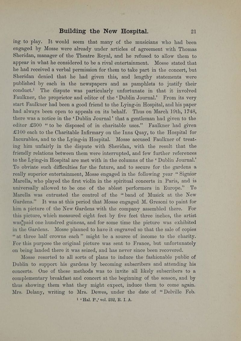 ing to play. It would seem that many of the musicians who had been engaged by Mosse were already under articles of agreement with Thomas Sheridan, manager of the Theatre Royal, and he refused to allow them to appear in what he considered to be a rival entertainment. Mosse stated that he had received a verbal permission for them to take part in the concert, but Sheridan denied that he had given this, and lengthy statements were published by each in the newspapers and as pamphlets to justify their conduct.’ The dispute was particularly unfortunate in that it involved Faulkner, the proprietor and editor of the ‘Dublin Journal.’ From its very start Faulkner had been a good friend to the Lying-in Hospital, and his paper had always been open to appeals on its behalf. Thus on March 19th, 1748, there was a notice in the ‘ Dublin Journal’ that a gentleman had given to the editor £300 “to be disposed of in charitable uses.” Faulkner had given £100 each to the Charitable Infirmary on the Inns Quay, to the Hospital for Incurables, and to the Lying-in Hospital. Mosse accused Faulkner of treat- ing him unfairly in the dispute with Sheridan, with the result that the friendly relations between them were interrupted, and few further references to the Lying-in Hospital are met with in the columns of the ‘ Dublin Journal.’ To obviate such difficulties for the future, and to secure for the gardens a really superior entertainment, Mosse engaged in the following year “ Signior Marella, who played the first violin in the spiritual concerts in Paris, and is universally allowed to be one of the ablest performers in Europe.” To Marella was entrusted the control of the “band of Musick at the New Gardens.” It was at this period that Mosse engaged M. Gresoni to paint for him a picture of the New Gardens with the company assembled there. For this picture, which measured eight feet by five feet three inches, the artist was,paid one hundred guineas, and for some time the picture was exhibited in the Gardens. Mosse planned to have it engraved so that the sale of copies “at three half crowns each” might be a source of income to the charity. For this purpose the original picture was sent to France, but unfortunately on being landed there it was seized, and has never since been recovered. Mosse resorted to all sorts of plans to induce the fashionable public of Dublin to support his gardens by becoming subscribers and attending his concerts. One of these methods was to invite all likely subscribers to a complementary breakfast and concert at the beginning of the season, and by thus showing them what they might expect, induce them to come again. Mrs. Delany, writing to Mrs. Dewes, under the date of “Delville Feb. 1 ¢Hal. P.,’ vol. 232, BR. 1. A.