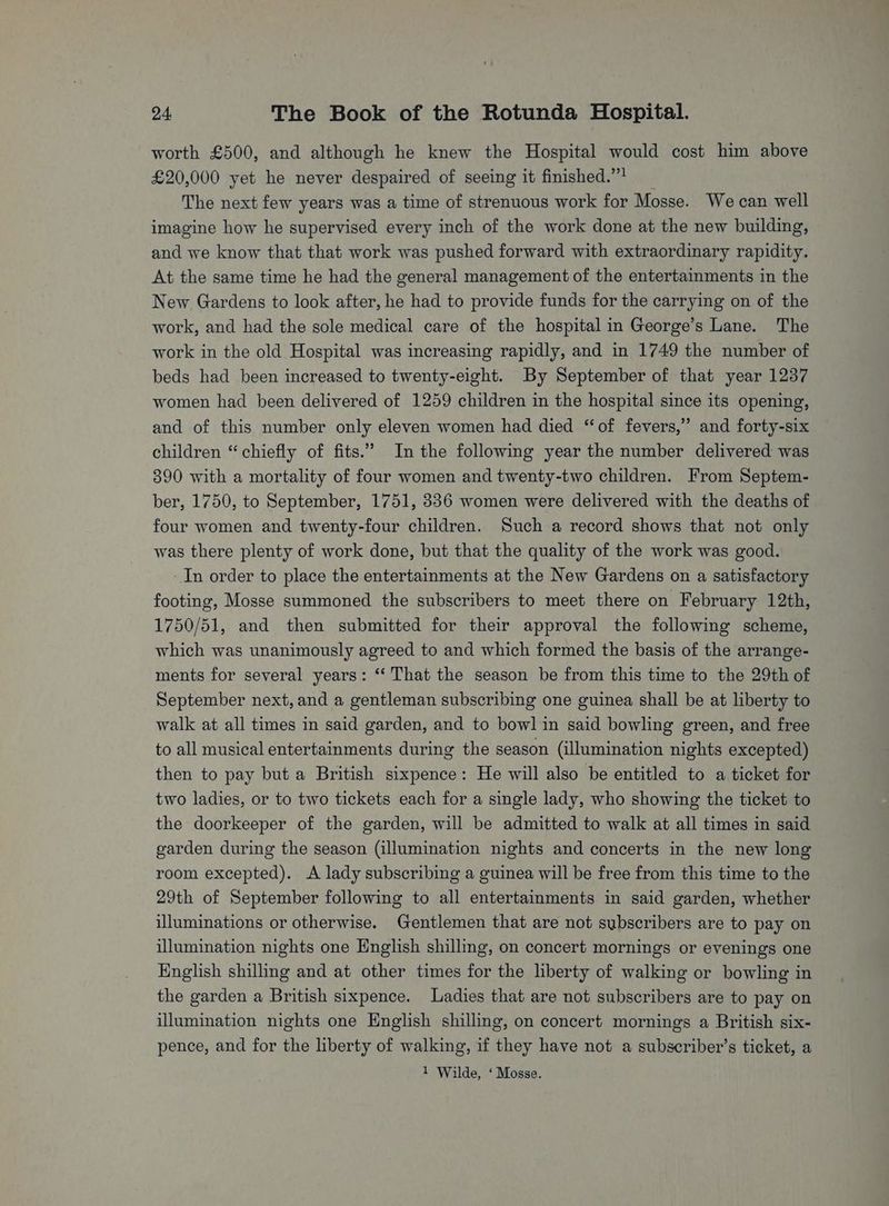 worth £500, and although he knew the Hospital would cost him above £20,000 yet he never despaired of seeing it finished.”’ _ The next few years was a time of strenuous work for Mosse. We can well imagine how he supervised every inch of the work done at the new building, and we know that that work was pushed forward with extraordinary rapidity. At the same time he had the general management of the entertainments in the New Gardens to look after, he had to provide funds for the carrying on of the work, and had the sole medical care of the hospital in George’s Lane. The work in the old Hospital was increasing rapidly, and in 1749 the number of beds had been increased to twenty-eight. By September of that year 1237 women had been delivered of 1259 children in the hospital since its opening, and of this number only eleven women had died ‘of fevers,” and forty-six children “chiefly of fits.’ Inthe following year the number delivered was 390 with a mortality of four women and twenty-two children. From Septem- ber, 1750, to September, 1751, 336 women were delivered with the deaths of four women and twenty-four children. Such a record shows that not only was there plenty of work done, but that the quality of the work was good. In order to place the entertainments at the New Gardens on a satisfactory footing, Mosse summoned the subscribers to meet there on February 12th, 1750/51, and then submitted for their approval the following scheme, which was unanimously agreed to and which formed the basis of the arrange- ments for several years: ‘‘ That the season be from this time to the 29th of September next, and a gentleman subscribing one guinea shall be at liberty to walk at all times in said garden, and to bowl in said bowling green, and free to all musical entertainments during the season (illumination nights excepted) then to pay but a British sixpence: He will also be entitled to a ticket for two ladies, or to two tickets each for a single lady, who showing the ticket to the doorkeeper of the garden, will be admitted to walk at all times in said garden during the season (illumination nights and concerts in the new long room excepted). A lady subscribing a guinea will be free from this time to the 29th of September following to all entertainments in said garden, whether illuminations or otherwise. Gentlemen that are not subscribers are to pay on illumination nights one English shilling, on concert mornings or evenings one English shilling and at other times for the liberty of walking or bowling in the garden a British sixpence. Ladies that are not subscribers are to pay on illumination nights one English shilling, on concert mornings a British six- pence, and for the liberty of walking, if they have not a subscriber’s ticket, a 1 Wilde, ‘ Mosse.