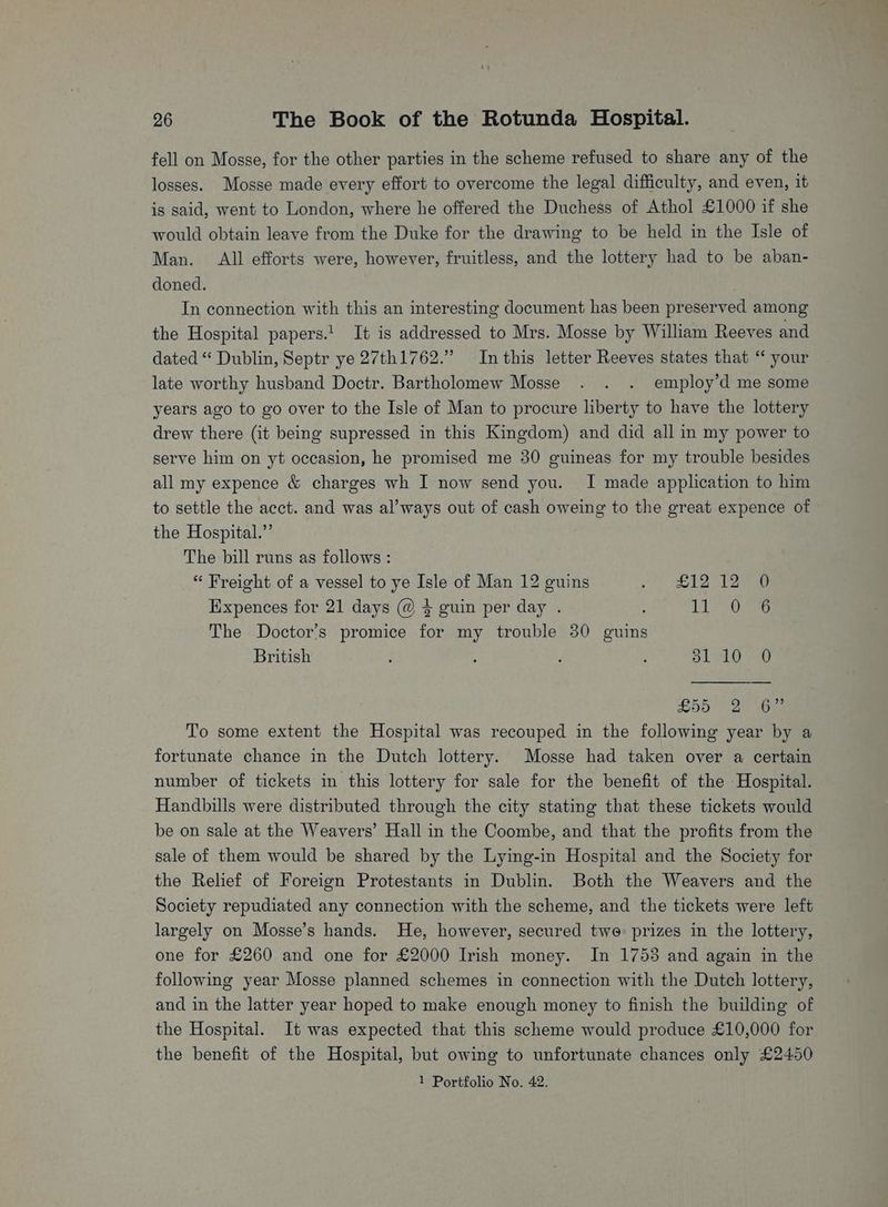fell on Mosse, for the other parties in the scheme refused to share any of the losses. Mosse made every effort to overcome the legal difficulty, and even, it is said, went to London, where he offered the Duchess of Athol £1000 if she would obtain leave from the Duke for the drawing to be held in the Isle of Man. All efforts were, however, fruitless, and the lottery had to be aban- doned. In connection with this an interesting document has been preserved among the Hospital papers.! It is addressed to Mrs. Mosse by William Reeves and dated “ Dublin, Septr ye 27th1762.” Inthis letter Reeves states that “ your late worthy husband Doctr. Bartholomew Mosse . . . employ’d me some years ago to go over to the Isle of Man to procure liberty to have the lottery drew there (it being supressed in this Kingdom) and did all in my power to serve him on yt occasion, he promised me 30 guineas for my trouble besides all my expence & charges wh I now send you. I made application to him to settle the acct. and was al’ways out of cash oweing to the great expence of the Hospital.” The bill runs as follows : “ Freight of a vessel to ye Isle of Man 12 guins Jo) ek ee Expences for 21 days @ 4 guin per day . 11-02 The Doctor’s promice for my trouble 30 guins British ; : . ; a1 1059 LOO oe ie To some extent the Hospital was recouped in the following year by a fortunate chance in the Dutch lottery. Mosse had taken over a certain number of tickets in this lottery for sale for the benefit of the Hospital. Handbills were distributed through the city stating that these tickets would be on sale at the Weavers’ Hall in the Coombe, and that the profits from the sale of them would be shared by the Lying-in Hospital and the Society for the Relief of Foreign Protestants in Dublin. Both the Weavers and the Society repudiated any connection with the scheme, and the tickets were left largely on Mosse’s hands. He, however, secured twe prizes in the lottery, one for £260 and one for £2000 Irish money. In 1753 and again in the following year Mosse planned schemes in connection with the Dutch lottery, and in the latter year hoped to make enough money to finish the building of the Hospital. It was expected that this scheme would produce £10,000 for the benefit of the Hospital, but owing to unfortunate chances only £2450 1 Portfolio No. 42.