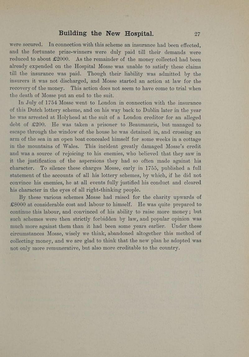 were secured. In connection with this scheme an insurance had been effected, and the fortunate prize-winners were duly paid till their demands were reduced to about £2000. As the remainder of the money collected had been already expended on the Hospital Mosse was unable to satisfy these claims till the insurance was paid. Though their liability was admitted by the msurers it was not discharged, and Mosse started an action at law for the recovery of the money. This action does not seem to have come to trial when the death of Mosse put an end to the suit. In July of 1754 Mosse went to London in connection with the insurance of this Dutch lottery scheme, and on his way back to Dublin later in the year he was arrested at Holyhead at the suit of a London creditor for an alleged debt of £200. He was taken a prisoner to Beaumauris, but managed to escape through the window of the house he was detained in, and crossing an arm of the sea in an open boat concealed himself for some weeks in a cottage in the mountains of Wales. This incident greatly damaged Mosse’s credit and was a source of rejoicing to his enemies, who believed that they saw in it the justification of the aspersions they had so often made against his character. ‘To silence these charges Mosse, early in 1755, published a full statement of the accounts of all his lottery schemes, by which, if he did not convince his enemies, he at all events fully justified his conduct and cleared his character in the eyes of all right-thinking people. By these various schemes Mosse had raised for the charity upwards of £8000 at considerable cost and labour to himself. He was quite prepared to continue this labour, and convinced of his ability to raise more money; but such schemes were then strictly forbidden by law, and popular opinion was much more against them than it had been some years earlier. Under these circumstances Mosse, wisely we think, abandoned altogether this method of collecting money, and we are glad to think that the new plan he adopted was not only more remunerative, but also more creditable to the country.