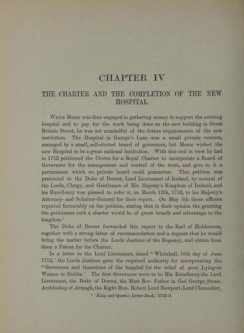 CHAPTER IV THE CHARTER AND THE COMPLETION OF THE NEW HOSPITAL Wuite Mosse was thus engaged in gathering money to support the existing hospital and to pay for the work being done on the new building in Great Britain Street, he was not unmindful of the future requirements of the new institution. The Hospital in George’s Lane was a small private venture, managed by a small, self-elected board of governors, but Mosse wished the new Hospital to be a great national institution. With this end in view he had in 1752 petitioned the Crown for a Royal Charter to incorporate a Board of Governors for the management and control of the trust, and give to it a permanence which no private board could guarantee. This petition was presented to the Duke of Dorset, Lord Lieutenant of Ireland, by several of the Lords, Clergy, and Gentlemen of His Majesty’s Kingdom of Ireland, and his Excellency was pleased to refer it, on March 12th, 1752, to his Majesty's Attorney- and Solicitor-General for their report. On May 5th these officers reported favourably on the petition, stating that in their opinion the granting the petitioners such a charter would be of great benefit and advantage to the kingdom.’ The Duke of Dorset forwarded this report to the Earl of Holderness, together with a strong letter of recommendation and a request that he would bring the matter before the Lords Justices of the Regency, and obtain from them a Patent for the Charter. In a letter to the Lord Lieutenant, dated “ Whitehall, 16th day of June 1752,” the Lords Justices gave the required authority for incorporating the “Governors and Guardians of the hospital for the relief of poor Lying-in Women in Dublin.” The first Governors were to be His Excellency the Lord Lieutenant, the Duke of Dorset, the Most Rev. Father in God George Stone, Archbishop of Armagh, the Right Hon. Robert Lord Newport, Lord Chancellor,