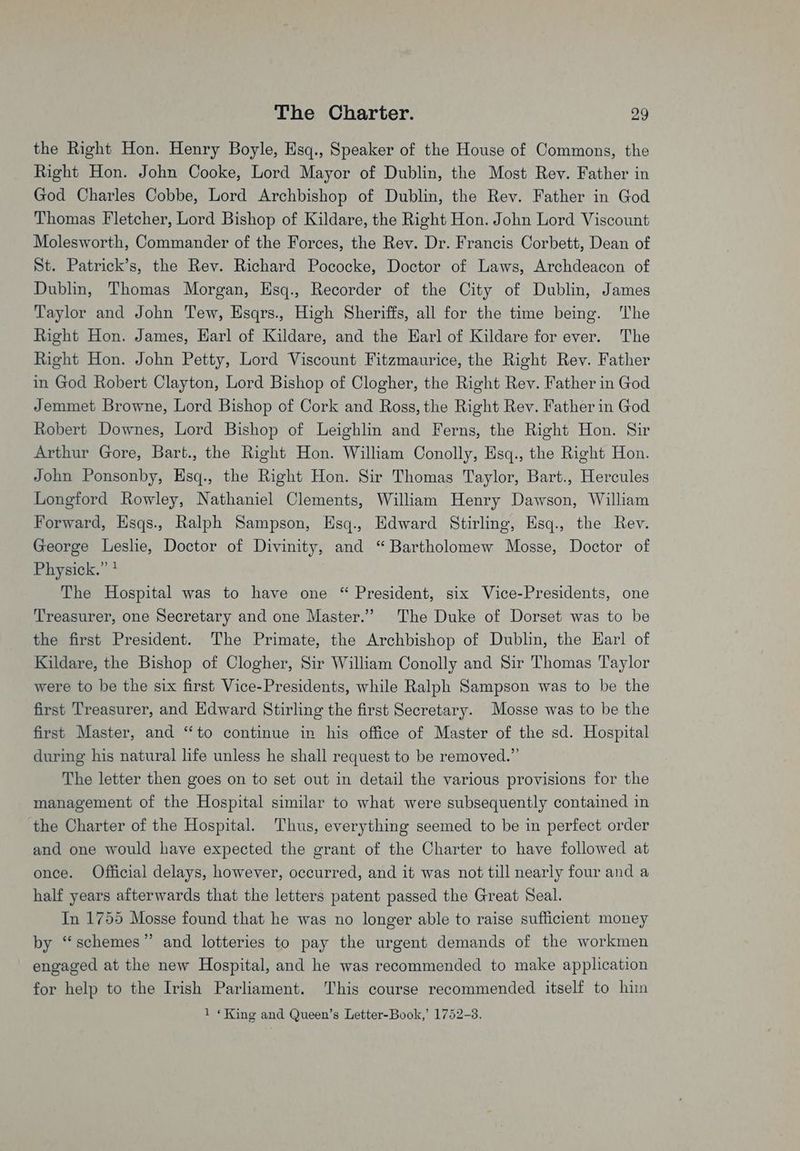the Right Hon. Henry Boyle, Hsq., Speaker of the House of Commons, the Right Hon. John Cooke, Lord Mayor of Dublin, the Most Rev. Father in God Charles Cobbe, Lord Archbishop of Dublin, the Rev. Father in God Thomas Fletcher, Lord Bishop of Kildare, the Right Hon. John Lord Viscount Molesworth, Commander of the Forces, the Rev. Dr. Francis Corbett, Dean of St. Patrick’s, the Rev. Richard Pococke, Doctor of Laws, Archdeacon of Dublin, Thomas Morgan, Hsq., Recorder of the City of Dublin, James Taylor and John Tew, Esqrs., High Sheriffs, all for the time being. The Right Hon. James, Harl of Kildare, and the Earl of Kildare for ever. The Right Hon. John Petty, Lord Viscount Fitzmaurice, the Right Rev. Father in God Robert Clayton, Lord Bishop of Clogher, the Right Rev. Father in God Jemmet Browne, Lord Bishop of Cork and Ross, the Right Rev. Father in God Robert Downes, Lord Bishop of Leighlin and Ferns, the Right Hon. Sir Arthur Gore, Bart., the Right Hon. William Conolly, Esq., the Right Hon. John Ponsonby, Esq., the Right Hon. Sir Thomas Taylor, Bart., Hercules Longford Rowley, Nathaniel Clements, William Henry Dawson, William Forward, Esqs., Ralph Sampson, Esq., Edward Stirling, Esq., the Rev. George Leslie, Doctor of Divinity, and “Bartholomew Mosse, Doctor of Physick.” * The Hospital was to have one “ President, six Vice-Presidents, one Treasurer, one Secretary and one Master.’ The Duke of Dorset was to be the first President. The Primate, the Archbishop of Dublin, the Harl of Kildare, the Bishop of Clogher, Sir William Conolly and Sir Thomas Taylor were to be the six first Vice-Presidents, while Ralph Sampson was to be the first Treasurer, and Edward Stirling the first Secretary. Mosse was to be the first Master, and “to continue in his office of Master of the sd. Hospital during his natural life unless he shall request to be removed.” The letter then goes on to set out in detail the various provisions for the management of the Hospital similar to what were subsequently contained in the Charter of the Hospital. Thus, everything seemed to be in perfect order and one would have expected the grant of the Charter to have followed at once. Official delays, however, occurred, and it was not till nearly four and a half years afterwards that the letters patent passed the Great Seal. In 1755 Mosse found that he was no longer able to raise sufficient money by “schemes” and lotteries to pay the urgent demands of the workmen engaged at the new Hospital, and he was recommended to make application for help to the Irish Parliament. ‘This course recommended itself to him