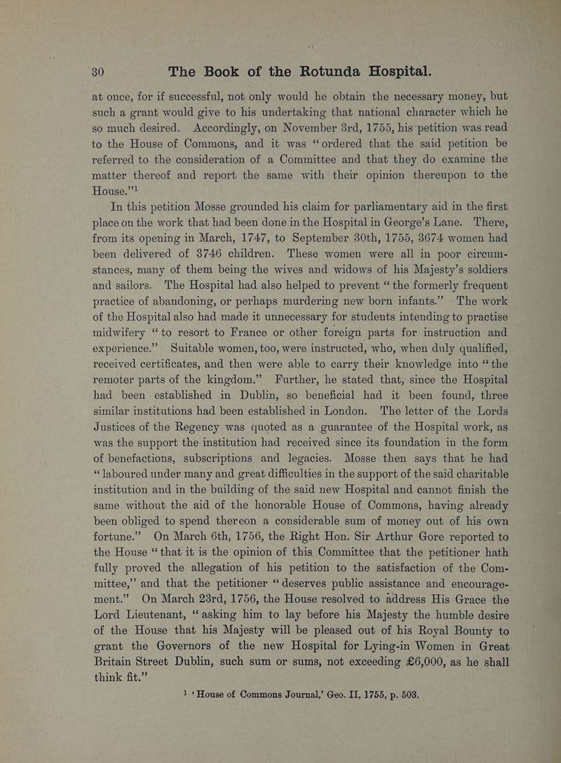 at once, for if successful, not only would he obtain the necessary money, but such a grant would give to his undertaking that national character which he so much desired. Accordingly, on November 3rd, 1755, his*petition was read to the House of Commons, and it was ‘ordered that the said petition be referred to the consideration of a Committee and that they do examine the matter thereof and report the same with their opinion thereupon to the House.””? In this petition Mosse grounded his claim for parliamentary aid in the first place on the work that had been done in the Hospital in George’s Lane. There, from its opening in March, 1747, to September 30th, 1755, 3674 women had been delivered of 3746 children. These women were all in poor circum- stances, many of them being the wives and widows of his Majesty’s soldiers and sailors. The Hospital had also helped to prevent “the formerly frequent practice of abandoning, or perhaps murdering new born infants.” The work of the Hospital also had made it unnecessary for students intending to practise midwifery “to resort to France or other foreign parts for instruction and experience.” Suitable women, too, were instructed, who, when duly qualified, received certificates, and then were able to carry their knowledge into “the remoter parts of the kingdom.” Further, he stated that, simce the Hospital had been established in Dublin, so beneficial had it been found, three similar institutions had been established in London. The letter of the Lords Justices of the Regency was quoted as a guarantee of the Hospital work, as was the support the institution had received since its foundation in the form of benefactions, subscriptions and legacies. Mosse then says that he had “laboured under many and great difficulties in the support of the said charitable institution and in the building of the said new Hospital and cannot finish the same without the aid of the honorable House of Commons, having already been obliged to spend thereon a considerable sum of money out of his own fortune.” On March 6th, 1756, the Right Hon. Sir Arthur Gore reported to the House “that it is the opinion of this Committee that the petitioner hath fully proved the allegation of his petition to the satisfaction of the Com- mittee,’ and that the petitioner “deserves public assistance and encourage- ment.” On March 28rd, 1756, the House resolved to address His Grace the Lord Lieutenant, “asking him to lay before his Majesty the humble desire of the House that his Majesty will be pleased out of his Royal Bounty to grant the Governors of the new Hospital for Lying-in Women in Great Britain Street Dublin, such sum or sums, not exceeding £6,000, as he shall think fit.” 1 «House of Commons Journal,’ Geo. II, 1755, p. 503.