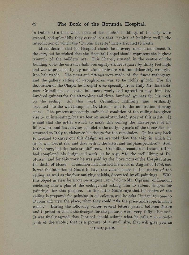 in Dublin at a time when some of the noblest buildings of the city were erected, and splendidly they carried out that “spirit of building well,” the introduction of which the ‘ Dublin Gazette’ had attributed to Castle. Mosse desired that the Hospital should be in every sense a monument to the city, but he wished that the Hospital Chapel should represent the highest triumph of the builders’ art. This Chapel, situated in the centre of the building, over the entrance-hall, was eighty-six feet square by thirty feet high, and was approached by a grand stone staircase with an elaborately wrought- iron balustrade. The pews and fittings were made of the finest mahogany, and the gallery railing of wrought-iron was to be richly gilded. For the decoration of the Chapel he brought over specially from Italy Mr. Bartholo- mew Cramillion, an artist in stucco work, and agreed to pay him two hundred guineas for the altar-piece and three hundred guineas for his work on the ceiling. All this work Cramillion faithfully and_ brilhantly executed “to the well liking of Dr. Mosse,” and to the admiration of many since. The present apparently unfinished condition of the ceiling has given rise to an interesting, but we fear an unsubstantiated story of this artist. It is said that the artist wished to make this ceiling the masterpiece of his life’s work, and that having completed the outlying parts of the decoration he returned to Italy to elaborate his design for the remainder. On his way back to Ireland to carry out this design we are told that the ship in which he sailed was lost at sea, and that with it the artist and his plans perished. Such is the story, but the facts are different. Cramillion remained in Ireland till he had completed his design and work, as he says, “to the well liking of Dr. Mosse,” and for this work he was paid by the Governors of the Hospital after the death of Mosse. Cramillion had finished his work in August of 1758, and it was the intention of Mosse to have the vacant space in the centre of the ceiling, as well as the four outlying shields, decorated by oil paintings. With this object in view he wrote on August Ist, 1758, to Mr. Cipriani, of London, enclosing him a plan of the ceiling, and asking him to submit designs for paintings for this purpose. In this letter Mosse says that the centre of the ceiling is prepared for painting in oil colours, and he asks Cipriani to come to Dublin and view the place, when they could “ fix the price and subjects much easier.” During the following winter several letters passed between Mosse and Cipriani in which the designs for the pictures were very fully discussed. It was finally agreed that Cipriani should submit what he calls “wn modelle finits of the whole ; that is a picture of a small size, that will give you an 1 « Chart,’ p. 292.