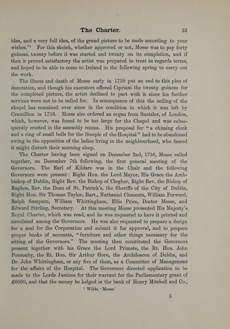 idea, and a very full idea, of the grand picture to be made according to your wishes.”! For this sketch, whether approved or not, Mosse was to pay forty guineas, twenty before it was started and twenty on its completion, and if then it proved satisfactory the artist was prepared to treat as regards terms, and hoped to be able to come to Ireland in the following spring to carry out the work. The illness and death of Mosse early in 1759 put an end to this plan of decoration, and though his executors offered Cipriani the twenty guineas for the completed picture, the artist declined to part with it since his further services were not to be called for. In consequence of this the ceiling of the chapel has remained ever since in the condition in which it was left by Cramillion in 1758. Mosse also ordered an organ from Snetzler, of London, which, however, was found to be too large for the Chapel and was subse- quently erected in the assembly rooms. His proposal for “a chiming clock and a ring of small bells for the Steeple of the Hospital’ had to be abandoned owing to the opposition of the ladies living in the neighbourhood, who feared it might disturb their morning sleep. The Charter having been signed on December 2nd, 1756, Mosse called together, on December 7th following, the first general meeting of the Governors. The Earl of Kildare was in the Chair and the following Governors were present: Right Hon. the Lord Mayor, His Grace the Arch- bishop of Dublin, Right Rev. the Bishop of Clogher, Right Rev. the Bishop of Raphoe, Rev. the Dean of St. Patrick’s, the Sheriffs of the City of Dublin, Right Hon. Sir Thomas Taylor, Bart., Nathaniel Clements, William Forward, Ralph Sampson, William Whittingham, Ellis Price, Doctor Mosse, and Edward Stirling, Secretary. At this meeting Mosse presented His Majesty’s Royal Charter, which was read, and he was requested to have it printed and circulated among the Governors. He was also requested to prepare a design for a seal for the Corporation and submit it for approval, and to prepare proper books of accounts, “furniture and other things necessary for the sitting of the Governors.” The meeting then constituted the Governors present together with his Grace the Lord Primate, the Rt. Hon. John Ponsonby, the Rt. Hon. Sir Arthur Gore, the Archdeacon of Dublin, and Dr. John Whittingham, or any five of them, as a Committee of Management for the affairs of the Hospital. The Governors directed application to be made to the Lords Justices for their warrant for the Parliamentary grant of £6000, and that the money be lodged in the bank of Henry Mitchell and Co., 1 Wilde, ‘ Mosse.’