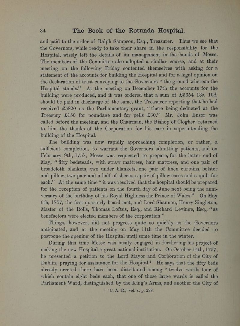and paid to the order of Ralph Sampson, Esq., Treasurer. Thus we see that the Governors, while ready to take their share in the responsibility for the Hospital, wisely left the details of its management in the hands of Mosse. The members of the Committee also adopted a similar course, and at their meeting on the following Friday contented themselves with asking for a statement of the accounts for building the Hospital and for a legal opinion on the declaration of trust conveying to the Governors “ the ground whereon the Hospital stands.” At the meeting on December 17th the accounts for the building were produced, and it was ordered that a sum of £5654 18s. 10d. should be paid in discharge of the same, the Treasurer reporting that he had received £5820 as the Parliamentary grant, “there being deducted at the Treasury £150 for poundage and for pells £30.” Mr. John Ensor was called before the meeting, and the Chairman, the Bishop of Clogher, returned to him the thanks of the Corporation for his care in superintending the building of the Hospital. The buildmg was now rapidly approaching completion, or rather, a sufficient completion, to warrant the Governors admitting patients, and on February 9th, 1757, Mosse was requested to prepare, for the latter end of May, “ fifty bedsteads, with straw mattress, hair mattress, and one pair of broadcloth blankets, two under blankets, one pair of linen curtains, bolster and pillow, two pair and a half of sheets, a pair of pillow cases and a quilt for each.” At the same time “it was resolved that the hospital should be prepared for the reception of patients on the fourth day of June next being the anni- versary of the birthday of his Royal Highness the Prince of Wales.” On May 6th, 1757, the first quarterly board met, and Lord Shannon, Henry Singleton, Master of the Rolls, Thomas Loftus, Esq., and Richard Levinge, Hsq., “as benefactors were elected members of the corporation.” Things, however, did not progress quite so quickly as the Governors anticipated, and at the meeting on May 11th the Committee decided to postpone the opening of the Hospital until some time in the winter. During this time Mosse was busily engaged in furthering his project of making the new Hospital a great national institution. On October 14th, 1757, he presented a petition to the Lord Mayor and Corporation of the City of Dublin, praying for assistance for the Hospital.! He says that the fifty beds already erected there have been distributed among “twelve wards four of which contain eight beds each, that one of those large wards is called the Parliament Ward, distinguished by the King’s Arms, and another the City of 1+ CO AMins Vols, haces.
