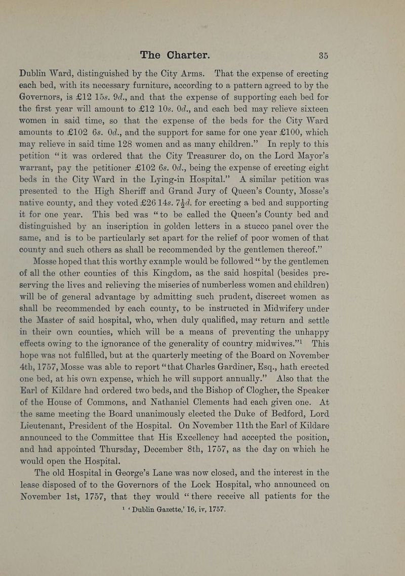 Dublin Ward, distinguished by the City Arms. That the expense of erecting each bed, with its necessary furniture, according to a pattern agreed to by the Governors, is £12 15s. 9d., and that the expense of supporting each bed for the first year will amount to £12 10s. Od., and each bed may relieve sixteen women in said time, so that the expense of the beds for the City Ward amounts to £102 6s. Od., and the support for same for one year £100, which may relieve in said time 128 women and as many children.” In reply to this petition “it was ordered that the City Treasurer do, on the Lord Mayor’s warrant, pay the petitioner £102 6s. Od., being the expense of erecting eight beds in the City Ward in the Lying-in Hospital.” A similar petition was presented to the High Sheriff and Grand Jury of Queen’s County, Mosse’s native county, and they voted £26 14s. 73d. for erecting a bed and supporting it for one year. This bed was “to be called the Queen’s County bed and distinguished by an inscription in golden letters in a stucco panel over the same, and is to be particularly set apart for the relief of poor women of that county and such others as shall be recommended by the gentlemen thereof.” Mosse hoped that this worthy example would be followed “ by the gentlemen of all the other counties of this Kingdom, as the said hospital (besides pre- serving the lives and relieving the miseries of numberless women and children) will be of general advantage by admitting such prudent, discreet women as shall be recommended by each county, to be instructed in Midwifery under the Master of said hospital, who, when duly qualified, may return and settle in their own counties, which will be a means of preventing the unhappy effects owing to the ignorance of the generality of country midwives.”! This hope was not fulfilled, but at the quarterly meeting of the Board on November 4th, 1757, Mosse was able to report “that Charles Gardiner, Esq., hath erected one bed, at his own expense, which he will support annually.” Also that the Earl of Kildare had ordered two beds, and the Bishop of Clogher, the Speaker of the House of Commons, and Nathaniel Clements had each given one. At ‘the same meeting the Board unanimously elected the Duke of Bedford, Lord Lieutenant, President of the Hospital. On November 11th the Earl of Kildare announced to the Committee that His Excellency had accepted the position, and had appointed Thursday, December 8th, 1757, as the day on which he would open the Hospital. The old Hospital in George’s Lane was now closed, and the interest in the lease disposed of to the Governors of the Lock Hospital, who announced on November Ist, 1757, that they would “there receive all patients for the
