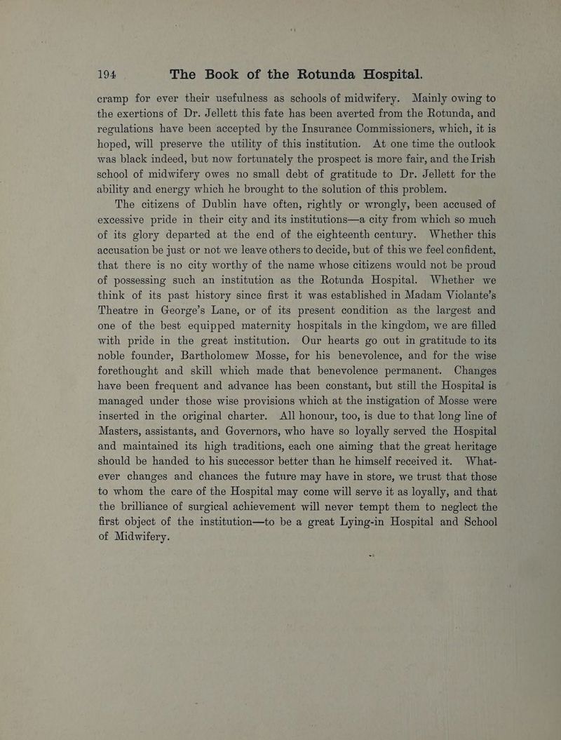 cramp for ever their usefulness as schools of midwifery. Mainly owing to the exertions of Dr. Jellett this fate has been averted from the Rotunda, and regulations have been accepted by the Insurance Commissioners, which, it is hoped, will preserve the utility of this institution. At one time the outlook was black indeed, but now fortunately the prospect is more fair, and the Irish school of midwifery owes no small debt of gratitude to Dr. Jellett for the ability and energy which he brought to the solution of this problem. The citizens of Dublin have often, rightly or wrongly, been accused of excessive pride in their city and its institutions—a city from which so much of its glory departed at the end of the eighteenth century. Whether this accusation be just or not we leave others to decide, but of this we feel confident, that there is no city worthy of the name whose citizens would not be proud of possessing such an institution as the Rotunda Hospital. Whether we think of its past history since first it was established in Madam Violante’s Theatre in George’s Lane, or of its present condition as the largest and one of the best equipped maternity hospitals in the kingdom, we are filled with pride in the great institution. Our hearts go out in gratitude to its noble founder, Bartholomew Mosse, for his benevolence, and for the wise forethought and skill which made that benevolence permanent. Changes have been frequent and advance has been constant, but still the Hospital is managed under those wise provisions which at the instigation of Mosse were inserted in the original charter. All honour, too, is due to that long line of Masters, assistants, and Governors, who have so loyally served the Hospital and maintained its high traditions, each one aiming that the great heritage should be handed to his successor better than he himself received it. What- ever changes and chances the future may have in store, we trust that those to whom the care of the Hospital may come will serve it as loyally, and that the brilliance of surgical achievement will never tempt them to neglect the first object of the institution—to be a great Lying-in Hospital and School of Midwifery.