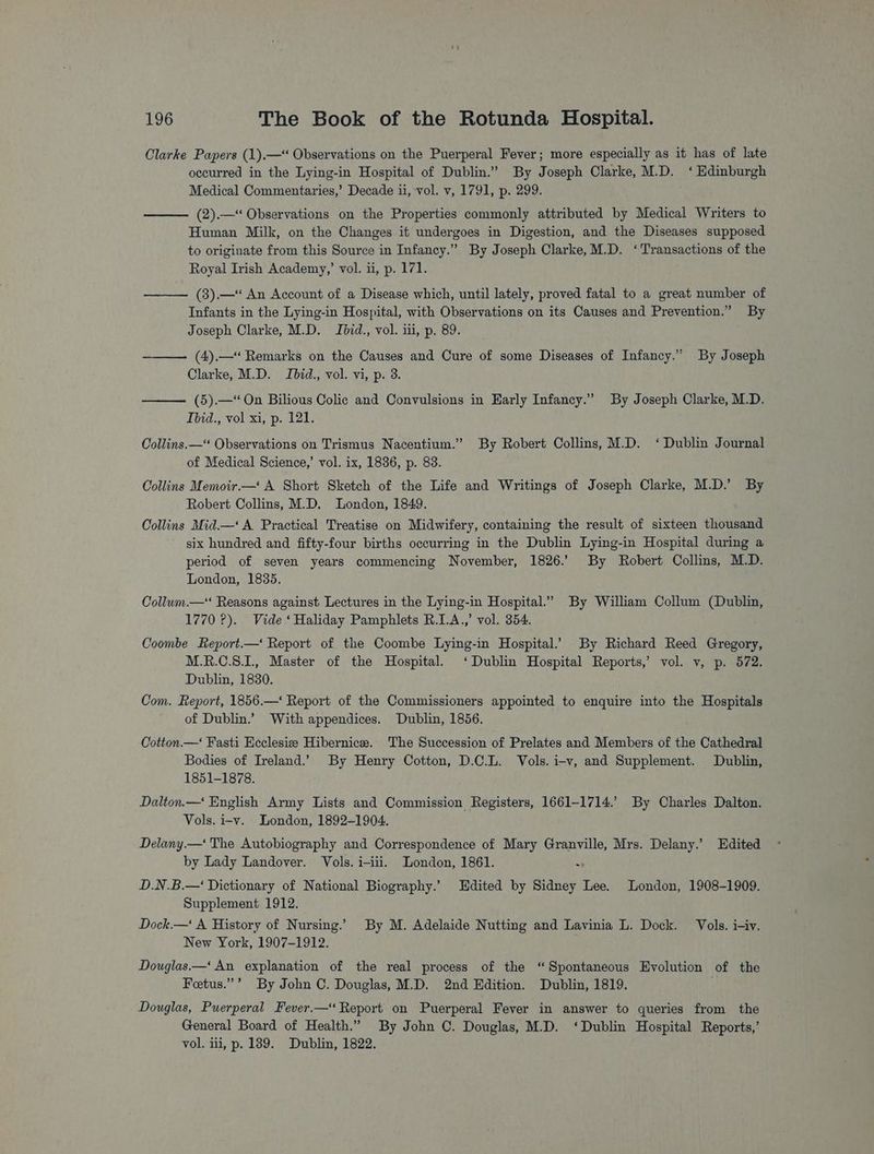 Clarke Papers (1).—‘ Observations on the Puerperal Fever; more especially as it has of late occurred in the Lying-in Hospital of Dublin.” By Joseph Clarke, M.D. ‘Edinburgh Medical Commentaries,’ Decade ii, vol. v, 1791, p. 299. (2).—“ Observations on the Properties commonly attributed by Medical Writers to Human Milk, on the Changes it undergoes in Digestion, and the Diseases supposed to originate from this Source in Infancy.” By Joseph Clarke, M.D. ‘Transactions of the Royal Irish Academy,’ vol. ii, p. 171. —— (3).—“ An Account of a Disease which, until lately, proved fatal to a great number of Infants in the Lying-in Hospital, with Observations on its Causes and Prevention.” By Joseph Clarke, M.D. Jbid., vol. iii, p. 89. (4).— Remarks on the Causes and Cure of some Diseases of Infancy.” By Joseph Clarke, M.D. Jbid., vol. vi, p. 3. (5).—“ On Bilious Colic and Convulsions in Early Infancy.” By Joseph Clarke, M.D. Ibid., vol xi, p. 121. Collins. —“ Observations on Trismus Nacentium.” By Robert Collins, M.D. ‘Dublin Journal of Medical Science,’ vol. ix, 1836, p. 83. Collins Memoir.—' A Short Sketch of the Life and Writings of Joseph Clarke, M.D.’ By Robert Collins, M.D. London, 1849. Collins Mid.—‘ A Practical Treatise on Midwifery, containing the result of sixteen thousand six hundred and fifty-four births occurring in the Dublin Lying-in Hospital during a period of seven years commencing November, 1826.’ By Robert Collins, M.D. London, 1835. Collum.— Reasons against Lectures in the Lying-in Hospital.” By William Collum (Dublin, 1770 ?). Vide ‘Haliday Pamphlets R.I.A.,’ vol. 354. Coombe Report.—‘ Report of the Coombe Lying-in Hospital.’ By Richard Reed Gregory, M.R.C.S.I., Master of the Hospital. ‘Dublin Hospital Reports,’ vol. v, p. 572. Dublin, 1830. Com. Report, 1856.—‘ Report of the Commissioners appointed to enquire into the Hospitals of Dublin.’ With appendices. Dublin, 1856. Cotton.—‘ Fasti Ecclesize Hibernice. The Succession of Prelates and Members of the Cathedral Bodies of Ireland.’ By Henry Cotton, D.C.L. Vols. i-v, and Supplement. Dublin, 1851-1878. Dalton.— English Army Lists and Commission Registers, 1661-1714.’ By Charles Dalton. Vols. i-v. London, 1892-1904. Delany.—‘ The Autobiography and Correspondence of Mary Granville, Mrs. Delany.’ Edited by Lady Landover. Vols. i-iii. London, 1861. - D.N.B.—‘ Dictionary of National Biography.’ Edited by Sidney Lee. London, 1908-1909. Supplement 1912. Dock.—‘ A History of Nursing.’ By M. Adelaide Nutting and Lavinia L. Dock. Vols. i-iv. New York, 1907-1912. Douglas—‘ An explanation of the real process of the “Spontaneous Evolution of the Fetus.”’ By John C. Douglas, M.D. 2nd Edition. Dublin, 1819. Douglas, Puerperal Fever.— Report on Puerperal Fever in answer to queries from the General Board of Health.” By John C. Douglas, M.D. ‘Dublin Hospital Reports,’ vol. ii, p. 189. Dublin, 1822.