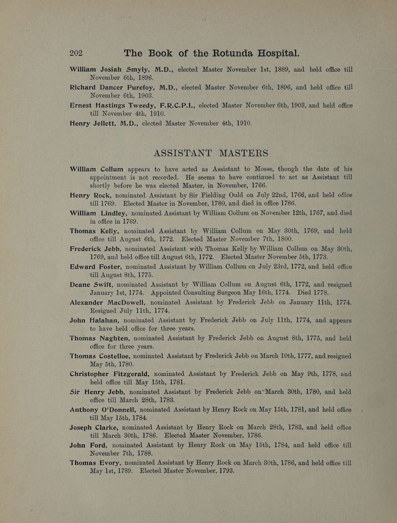William Josiah Smyly, M.D., elected Master November Ist, 1889, and held office till November 6th, 1896. Richard Dancer Purefoy, M.D., elected Master November 6th, 1896, and held office till November 6th, 1903. Ernest Hastings Tweedy, F.R.C.P.I., elected Master November 6th, 1903, and held office till November 4th, 1910. Henry Jellett, M.D., elected Master November 4th, 1910. ASSISTANT MASTERS William Collum appears to have acted as Assistant to Mosse, though the date of his appointment is not recorded. He seems to have continued to act as Assistant till shortly before he was elected Master, in November, 1766. Henry Rock, nominated Assistant by Sir Fielding Ould on July 22nd, 1766, and held office till 1769. Elected Master in November, 1780, and died in office 1786. William Lindley, nominated Assistant by William Collum on November 12th, 1767, and died in office in 1769. Thomas Keliy, nominated Assistant by William Collum on May 30th, 1769, and held office till August 6th, 1772. Elected Master November 7th, 1800. Frederick Jebb, nominated Assistant with Thomas Kelly by William Collum on May 30th, 1769, and held office till August 6th, 1772. Elected Master November 5th, 1773. Edward Foster, nominated Assistant by William Collum on July 23rd, 1772, and held office till August 8th, 1775. Deane Swift, nominated Assistant by William Collum on August 6th, 1772, and resigned January Ist, 1774. Appointed Consulting Surgeon May 16th, 1774. Died 1778. Alexander MacDowell, nominated Assistant by Frederick Jebb on January 11th, 1774. Resigned July 11th, 1774. John Halahan, nominated Assistant by Frederick Jebb on July 11th, 1774, and appears to have held office for three years. Thomas Naghten, nominated Assistant by Frederick Jebb on August 8th, 1775, and held office for three years. Thomas Costelloe, nominated Assistant by Frederick Jebb on March 10th, 1777, and resigned May 5th, 1780. Christopher Fitzgerald, nominated Assistant by Frederick Jebb on May 9th, 1778, and held office till May 15th, 1781. Sir Henry Jebb, nominated Assistant by Frederick Jebb on*March 30th, 1780, and held office till March 28th, 1783. Anthony O’Donneli, nominated Assistant by Henry Rock on May 15th, 1781, and held office till May 15th, 1784. Joseph Clarke, nominated Assistant by Henry Rock on March 28th, 1783, and held office till March 30th, 1786. Elected Master November, 1786. John Ford, nominated Assistant by Henry Rock on May 15th, 1784, and held office till November 7th, 1788. Thomas Evory, nominated Assistant by Henry Rock on March 30th, 1786, and held office till May ist, 1789. Elected Master November, 1793.
