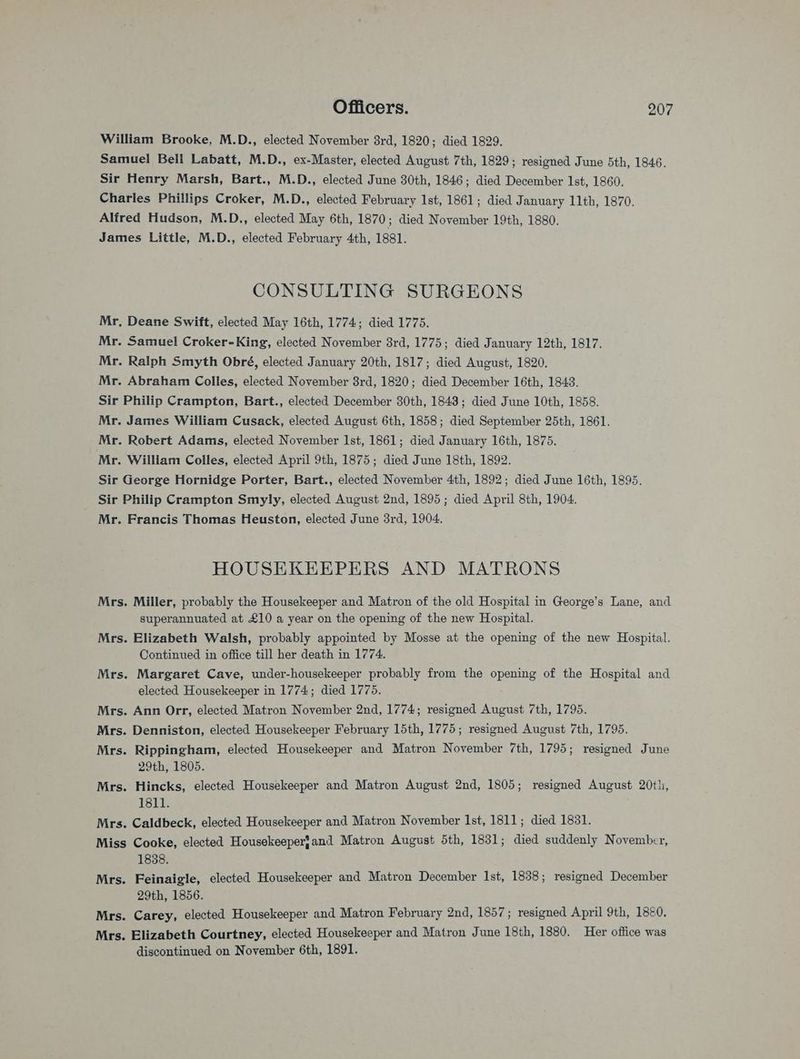 William Brooke, M.D., elected November 8rd, 1820; died 1829. Samuel Bell Labatt, M.D., ex-Master, elected August 7th, 1829; resigned June 5th, 1846. Sir Henry Marsh, Bart., M.D., elected June 30th, 1846; died December Ist, 1860. Charles Phillips Croker, M.D., elected February Ist, 1861; died January 11th, 1870. Alfred Hudson, M.D., elected May 6th, 1870; died November 19th, 1880. James Little, M.D., elected February 4th, 1881. CONSULTING SURGEONS Mr, Deane Swift, elected May 16th, 1774; died 1775. Mr. Samuel Croker-King, elected November 8rd, 1775; died J. anuary 12th, 1817. Mr. Ralph Smyth Obré, elected January 20th, 1817; died August, 1820. Mr. Abraham Colles, elected November 8rd, 1820; died December 16th, 1843. Sir Philip Crampton, Bart., elected December 30th, 1843; died June 10th, 1858. Mr. James William Cusack, elected August 6th, 1858; died September 25th, 1861. Mr. Robert Adams, elected November Ist, 1861; died January 16th, 1875. Mr. William Colles, elected April 9th, 1875; died June 18th, 1892. Sir George Hornidge Porter, Bart., elected November 4th, 1892; died June 16th, 1895. Sir Philip Crampton Smyly, elected August 2nd, 1895; died April 8th, 1904. Mr. Francis Thomas Heuston, elected June 3rd, 1904. HOUSEKEEPERS AND MATRONS Mrs. Miller, probably the Housekeeper and Matron of the old Hospital in George’s Lane, and superannuated at £10 a year on the opening of the new Hospital. Mrs. Elizabeth Walsh, probably appointed by Mosse at the opening of the new Hospital. Continued in office till her death in 1774. Mrs. Margaret Cave, under-housekeeper probably from the bree of the Hospital and elected Housekeeper in 1774; died 1775. Mrs. Ann Orr, elected Matron November 2nd, 1774; resigned August 7th, 1795. Mrs. Denniston, elected Housekeeper February 15th, 1775; resigned August 7th, 1795. Mrs. Rippingham, elected Housekeeper and Matron November 7th, 1795; resigned June 29th, 1805. Mrs. Hincks, elected Housekeeper and Matron August 2nd, 1805; resigned August 20th, 1811. Mrs. Caldbeck, elected Housekeeper and Matron November Ist, 1811; died 1831. Miss Cooke, elected Housekeeperfand Matron August 5th, 1831; died suddenly November, 1838. Mrs. Feinaigle, elected Housekeeper and Matron December Ist, 1838; resigned December 29th, 1856. Mrs. Carey, elected Housekeeper and Matron February 2nd, 1857; resigned April 9th, 18&0. Mrs. Elizabeth Courtney, elected Housekeeper and Matron June 18th, 1880. Her office was discontinued on November 6th, 1891.