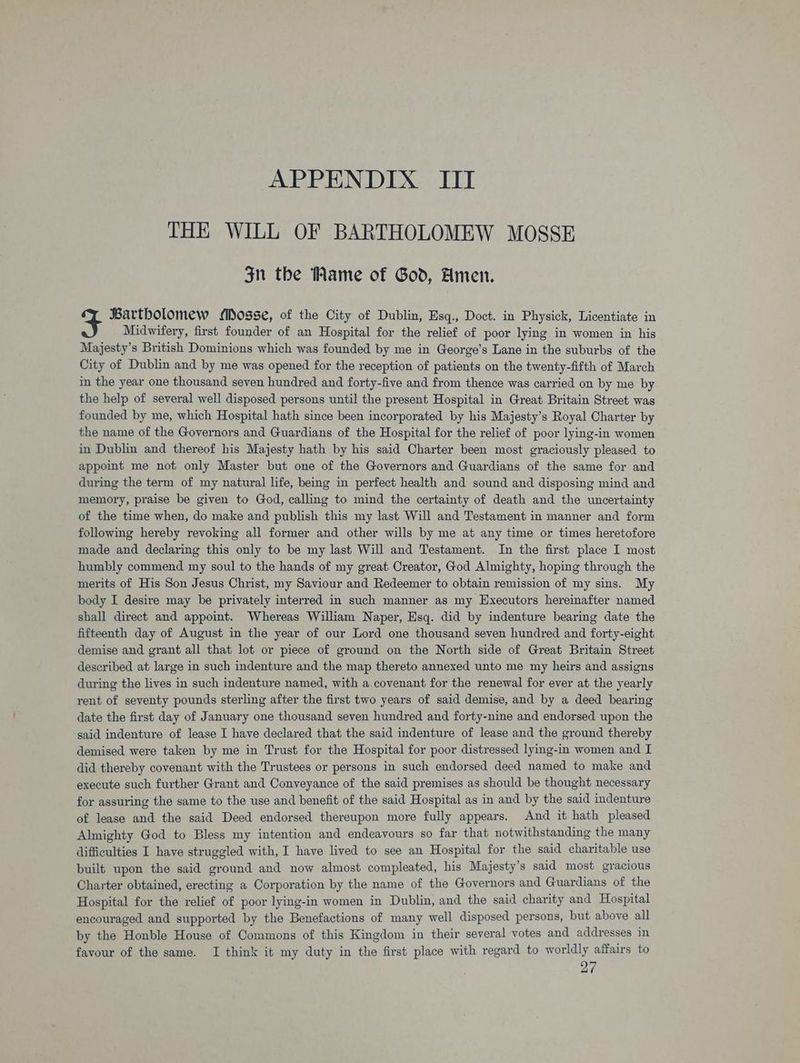 THE WILL OF BARTHOLOMEW MOSSE 3n the Mame of God, Amen. Bartholomew Mosse, of the City of Dublin, Esq., Doct. in Physick, Licentiate in Midwifery, first founder of an Hospital for the relief of poor lying in women in his Majesty’s British Dominions which was founded by me in George’s Lane in the suburbs of the City of Dublin and by me was opened for the reception of patients on the twenty-fifth of March in the year one thousand seven hundred and forty-five and from thence was carried on by me by the help of several well disposed persons until the present Hospital in Great Britain Street was founded by me, which Hospital hath since been incorporated by his Majesty’s Royal Charter by the name of the Governors and Guardians of the Hospital for the relief of poor lying-in women in Dublin and thereof his Majesty hath by his said Charter been most graciously pleased to appoint me not only Master but one of the Governors and Guardians of the same for and during the term of my natural life, being in perfect health and sound and disposing mind and memory, praise be given to God, calling to mind the certainty of death and the uncertainty of the time when, do make and publish this my last Will and Testament in manner and form following hereby revoking all former and other wills by me at any time or times heretofore made and declaring this only to be my last Will and Testament. In the first place I most humbly commend my soul to the hands of my great Creator, God Almighty, hoping through the merits of His Son Jesus Christ, my Saviour and Redeemer to obtain remission of my sins. My body I desire may be privately interred in such manner as my Executors hereinafter named shall direct and appoint. Whereas William Naper, Esq. did by indenture bearing date the fifteenth day of August in the year of our Lord one thousand seven hundred and forty-eight demise and grant all that lot or piece of ground on the North side of Great Britain Street described at large in such indenture and the map thereto annexed unto me my heirs and assigns during the lives in such indenture named, with a.covenant for the renewal for ever at the yearly rent of seventy pounds sterling after the first two years of said demise, and by a deed bearing date the first day of January one thousand seven hundred and forty-nine and endorsed upon the said indenture of lease I have declared that the said indenture of lease and the ground thereby demised were taken by me in Trust for the Hospital for poor distressed lying-in women and I did thereby covenant with the Trustees or persons in such endorsed deed named to make and execute such further Grant and Conveyance of the said premises as should be thought necessary for assuring the same to the use and benefit of the said Hospital as in and by the said indenture of lease and the said Deed endorsed thereupon more fully appears. And it hath pleased Almighty God to Bless my intention and endeavours so far that notwithstanding the many difficulties I have struggled with, I have lived to see an Hospital for the said charitable use built upon the said ground and now almost compleated, his Majesty’s said most gracious Charter obtained, erecting a Corporation by the name of the Governors and Guardians of the Hospital for the relief of poor lying-in women in Dublin, and the said charity and Hospital encouraged and supported by the Benefactions of many well disposed persons, but above all by the Honble House of Commons of this Kingdom in their several votes and addresses in favour of the same. I think it my duty in the first place with regard to worldly affairs to 27