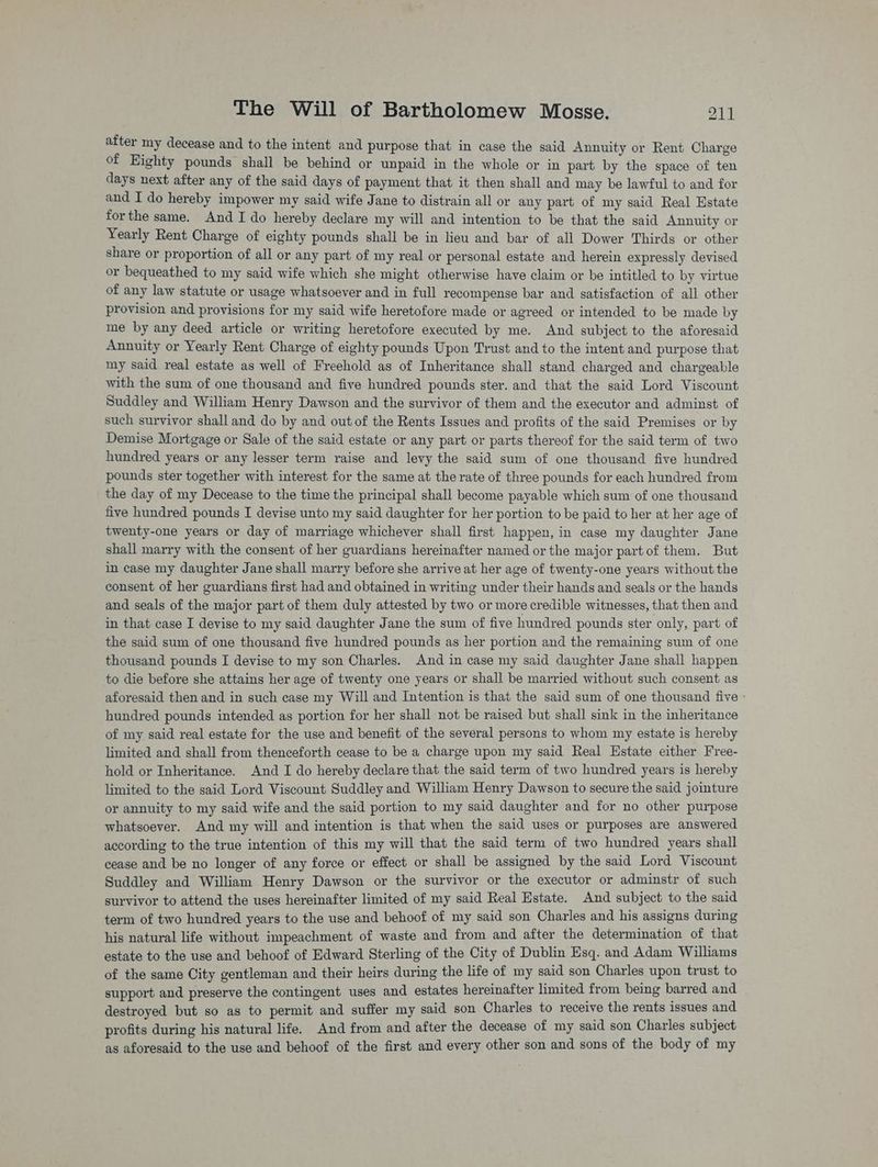 after ay decease and to the intent and purpose that in case the said Annuity or Rent Charge of Eighty pounds shall be behind or unpaid in the whole or in part by the space of ten days next after any of the said days of payment that it then shall and may be lawful to and for and I do hereby impower my said wife Jane to distrain all or any part of my said Real Estate forthe same. And I do hereby declare my will and intention to be that the said Annuity or Yearly Rent Charge of eighty pounds shall be in lieu and bar of all Dower Thirds or other share or proportion of all or any part of my real or personal estate and herein expressly devised or bequeathed to my said wife which she might otherwise have claim or be intitled to by virtue of any law statute or usage whatsoever and in full recompense bar and satisfaction of all other provision and provisions for my said wife heretofore made or agreed or intended to be made by me by any deed article or writing heretofore executed by me. And subject to the aforesaid Annuity or Yearly Rent Charge of eighty pounds Upon Trust and to the intent and purpose that my said real estate as well of Freehold as of Inheritance shall stand charged and chargeable with the sum of one thousand and five hundred pounds ster. and that the said Lord Viscount Suddley and William Henry Dawson and the survivor of them and the executor and adminst of such survivor shall and do by and out of the Rents Issues and profits of the said Premises or by Demise Mortgage or Sale of the said estate or any part or parts thereof for the said term of two hundred years or any lesser term raise and levy the said sum of one thousand five hundred pounds ster together with interest for the same at the rate of three pounds for each hundred from the day of my Decease to the time the principal shall become payable which sum of one thousand five hundred pounds I devise unto my said daughter for her portion to be paid to her at her age of twenty-one years or day of marriage whichever shall first happen, in case my daughter Jane shall marry with the consent of her guardians hereinafter named or the major part of them. But in case my daughter Jane shall marry before she arrive at her age of twenty-one years without the consent of her guardians first had and obtained in writing under their hands and seals or the hands and seals of the major part of them duly attested by two or more credible witnesses, that then and in that case I devise to my said daughter Jane the sum of five hundred pounds ster only, part of the said sum of one thousand five hundred pounds as her portion and the remaining sum of one thousand pounds I devise to my son Charles. And in case my said daughter Jane shall happen to die before she attains her age of twenty one years or shall be married without such consent as aforesaid then and in such case my Will and Intention is that the said sum of one thousand five - hundred pounds intended as portion for her shall not be raised but shall sink in the inheritance of my said real estate for the use and benefit of the several persons to whom my estate is hereby limited and shall from thenceforth cease to bea charge upon my said Real Estate either Free- hold or Inheritance. And I do hereby declare that the said term of two hundred years is hereby limited to the said Lord Viscount Suddley and William Henry Dawson to secure the said jointure or annuity to my said wife and the said portion to my said daughter and for no other purpose whatsoever. And my will and intention is that when the said uses or purposes are answered according to the true intention of this my will that the said term of two hundred years shall cease and be no longer of any force or effect or shall be assigned by the said Lord Viscount Suddley and William Henry Dawson or the survivor or the executor or adminstr of such survivor to attend the uses hereinafter limited of my said Real Estate. And subject to the said term of two hundred years to the use and behoof of my said son Charles and his assigns during his natural life without impeachment of waste and from and after the determination of that estate to the use and behoof of Edward Sterling of the City of Dublin Esq. and Adam Williams of the same City gentleman and their heirs during the life of my said son Charles upon trust to support and preserve the contingent uses and estates hereinafter limited from being barred and destroyed but so as to permit and suffer my said son Charles to receive the rents issues and profits during his natural life. And from and after the decease of my said son Charles subject as aforesaid to the use and behoof of the first and every other son and sons of the body of my