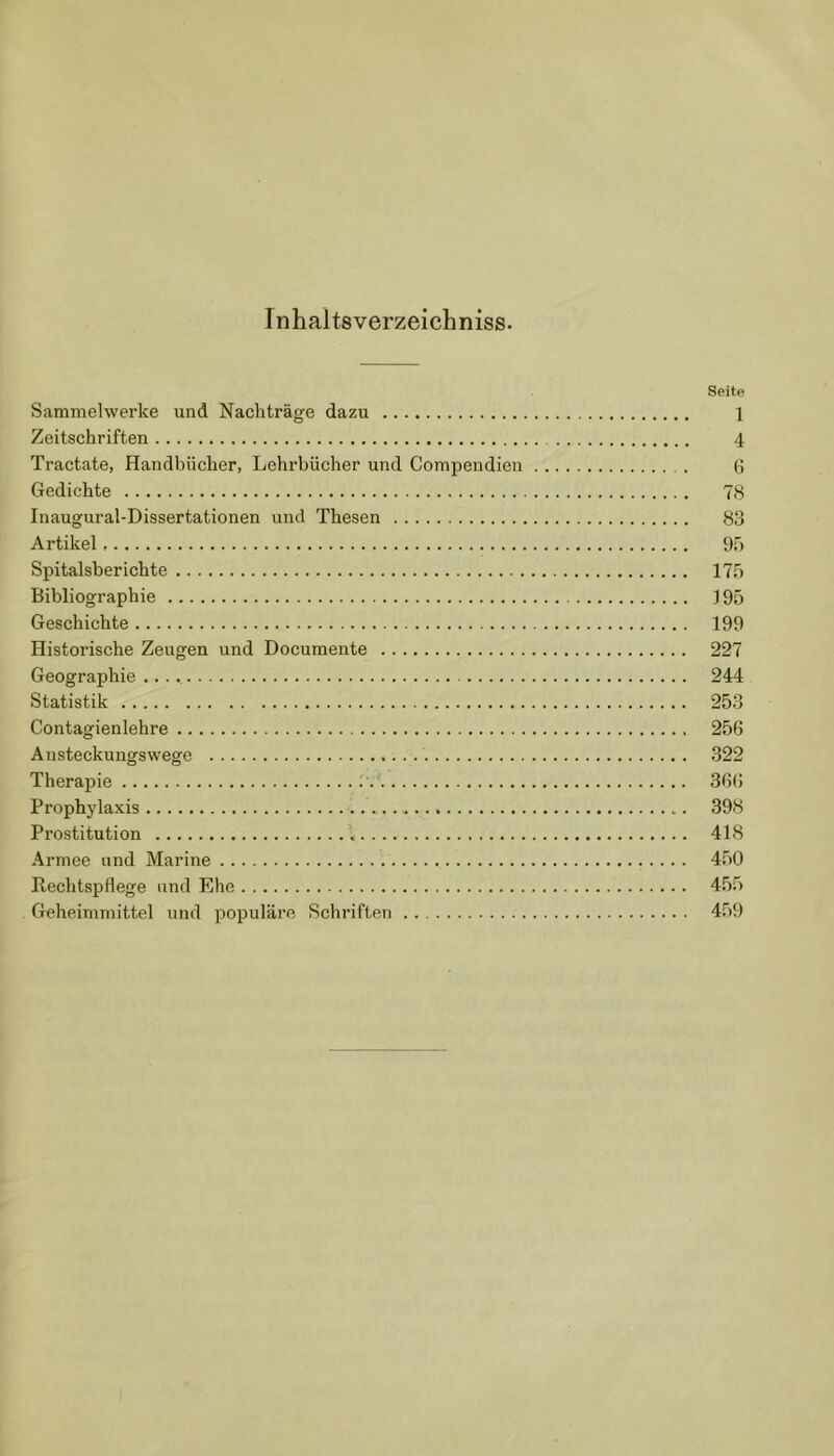I nhaltsverzeicbniss. Seite Sammelwerke und Nachträge dazu 1 Zeitschriften 4 Tractate, Handbücher, Lehrbücher und Compendieu 6 Gedichte 78 Inaugural-Dissertationen und Thesen 83 Artikel 95 Spitalsberichte 175 Bibliographie 195 Geschichte 199 Historische Zeugen und Documente 227 Geographie 244 Statistik 253 Contagienlehre 256 Austeckungswege .... 322 Therapie 366 Prophylaxis 398 Prostitution 418 Armee und Marine 450 Rechtspflege und Ehe 455 Geheimmittel und populäre Schriften 459