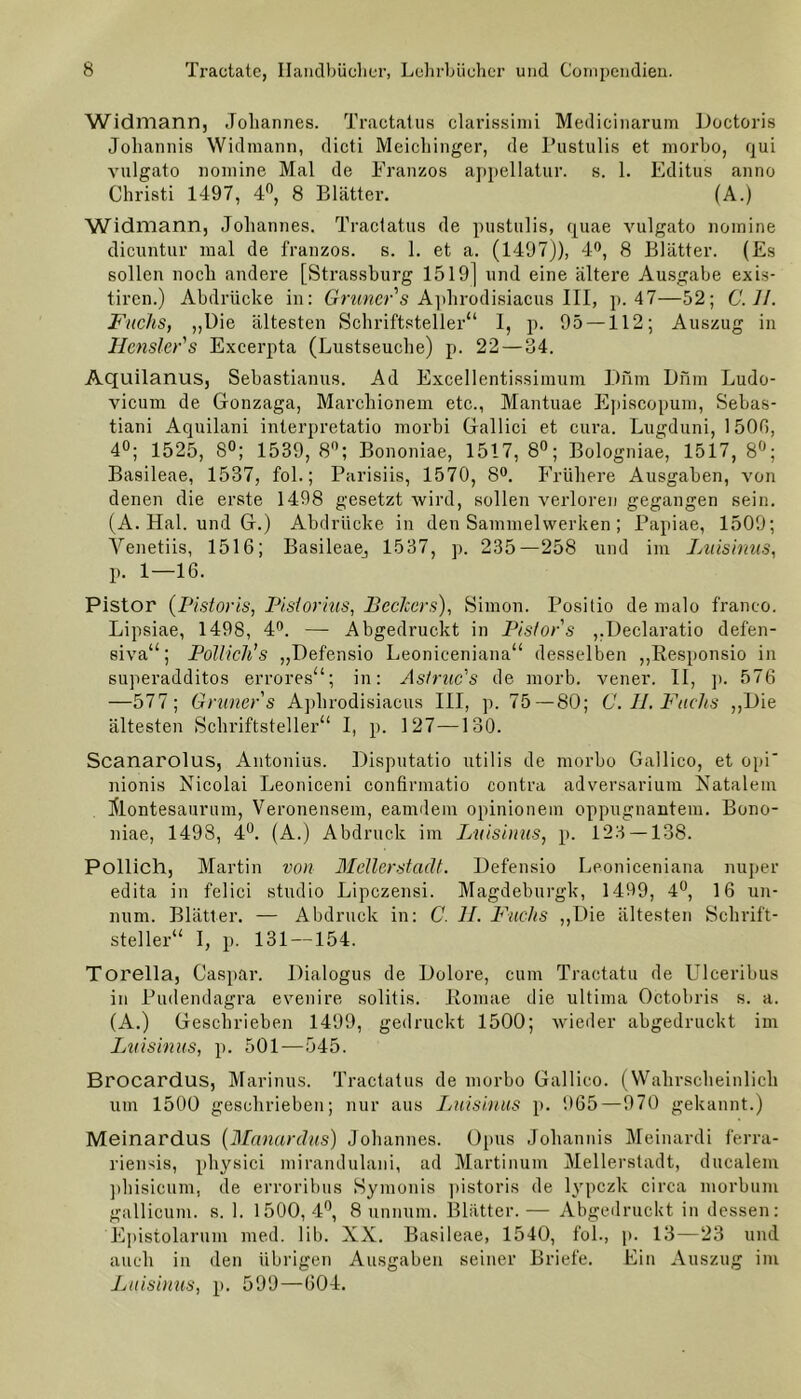 Widmann, Johannes. Tractatus clarissimi Medicinarum Doctoris Johannis Widmann, dicti Meichinger, de Pustulis et morbo, qui vulgato nomine Mal de Franzos appellatur. s. 1. Editus anno Christi 1497, 4°, 8 Blätter. (A.) Widmann, Johannes. Tractatus de pustulis, quae vulgato nomine dicuntur mal de franzos. s. 1. et a. (1497)), 4°, 8 Blätter. (Es sollen noch andere [Strassburg 1519] und eine ältere Ausgabe exis- tiren.) Abdrücke in: Grüner s Aplirodisiacus III, p. 47—52; (7.7/. Fuchs, „Die ältesten Schriftsteller“ 1, p. 95 — 112; Auszug in Hensler's Excerpta (Lustseuche) p. 22 — 34. Aquilanus, Sebastianus. Ad Excellcntissimum Dnm Dnm Ludo- vicum de Gonzaga, Marchionem etc., Mantuae Episcopum, Sebas- tiani Aquilani interpretatio morbi Gallici et cura. Lugduni, 150ß, 4°; 1525, 8°; 1539, 8°; Bononiae, 1517, 8°; Bologniae, 1517, 8°; Basileae, 1537, fol.; Parisiis, 1570, 8°. Frühere Ausgaben, von denen die erste 1498 gesetzt wird, sollen verloren gegangen sein. (A. Hai. und G.) Abdrücke in den Sammelwerken ; Papiae, 1509; Venetiis, 1516; Basileaej 1537, p. 235—258 und im Luisinus, p. 1—16. Pistor (Pistoris, Pistorius, Bechers), Simon. Positio de malo franco. Lipsiae, 1498, 4°. — Abgedruckt in Pistor s „Declaratio defen- siva“; Pollich's „Defensio Leoniceniana“ desselben „Responsio in superadditos errores“; in: Astruc's de morb. vener. II, ]). 576 —577; Grüner s Aplirodisiacus III, p. 75—80; C. II. Fuchs „Die ältesten Schriftsteller“ I, p. 127—130. Scanarolus, Antonius. Disputatio utilis de morbo Gallico, et opi nionis Nicolai Leoniceni confirmatio contra adversarium Natalem Älontesaurum, Veronensem, eamdem opinionem oppugnantem. Bono- niae, 1498, 4°. (A.) Abdruck im Luisinus, p. 123 — 138. Pollich, Martin von Mellerstadt. Defensio Leoniceniana nuper edita in felici studio Lipczensi. Magdeburgk, 1499, 4°, 16 un- num. Blätter. — Abdruck in: C. II. Fuchs „Die ältesten Schrift- steller“ I, p. 131 —154. Torelia, Caspar. Dialogus de Dolore, cum Tractatu de Ulceribus in Pudendagra evenire solitis. Romae die ultima Octobris s. a. (A.) Geschrieben 1499, gedruckt 1500; wieder abgedruckt im Luisinus, p. 501—545. Brocardus, Marinus. Tractatus de morbo Gallico. (Wahrscheinlich um 1500 geschrieben; nur aus Luisinus p. 965—970 gekannt.) Meinardus (Manarclus) Johannes. Opus Johannis Meinardi ferra- riensis, physici mirandulani, ad Martinum Mellerstadt, ducalem phisicum, de erroribus Symonis pistoris de lypczk circa morbum gallicum. s. 1. 1500,4°, 8 unnum. Blätter.— Abgedruckt in dessen: Epistolarum med. lib. XX. Basileae, 1540, fol., p. 13—23 und auch in den übrigen Ausgaben seiner Briefe. Ein Auszug im Luisinus, p. 599—604.