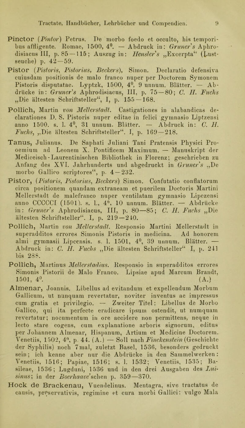 Pinctoi' (Pintor) Petrus. De morbo foedo et occulto, his tempori- bus affligente. Romae, 1500,4°. — Abdruck in: Grüner s Aphro- disiacus III, p. 85 —115; Auszug in: Hensler’s „Excei’pta“ (Lxxst- seuche) p. 42 — 59. Pistor (Pistoris, Pistorius, Bechers), Simon. Declaratio defensiva cuiusdam positionis de malo franco nuper per Doctorem Symonem Pistoris disputatae. Lyptzk, 1500, 4°, 9 unnum. Blätter. — Ab- drücke in: Gruncr's Aphrodisiacus, III, p. 75 — 80; C. II. Fuchs „Die ältesten Schriftsteller“, I, p. 155 —168. Pollich, Martin von Mellerstadt. Castigationes in alabandicas de- clarationes D. S. Pistoris nuper editae in felici gymnasio Liptzensi anno 1500. s. 1. 4°, 31 unnum. Blätter. — Abdruck in: C. II. Fuchs, „Die ältesten Schriftsteller“. I, p. 169 — 218. Tanus, Julianus. De Saphati Juliani Tani Pratensis Physici Pro- oemiurn ad Leonem X. Pontificem Maximum. — Manuskript der Mediceiscb-Laurentinisohen Bibliothek in Florenz: geschrieben zu Anfang des XVI. Jahrhunderts und abgedruckt in Gruncr's „De morbo Gallico scriptores“, p. 4 — 232. Pistor, (Pistoris, Pistorius, Bechers) Simon. Confutatio conflatorum circa positionem quandam extraneam et puerilem Doctoris Martini Mellerstadt de malefranco nuper ventilatam gymnasio Lipczensi anno CCCCCI (1501). s. 1., 4°, 10 unnum. Blätter. — Abdrücke in: Gruncr’s Aphrodisiacus, III, p. 80—85; C. H. Fuchs „Die ältesten Schriftsteller“. I, p. 219 — 210. Pollich, Martin von Mellerstaclt. Responsio Martini Mellerstadt in superadditos errores Simonis Pistoris in medicina. Ad honorem almi gymnasii Lipcensis. s. 1. 1501, 4°, 39 unnum. Blätter. — Abdruck in: C. H. Fuchs „Die ältesten Schriftsteller“ I, p. 241 bis 2SS. Pollich, Martinus Meller st adius. Responsio in superadditos errores Simonis Pistorii de Malo Franco. Lipsiae apud Marcum Brandt, 1501, 4°. (A.) Almenar, Joannis. Libellus ad evitandum et expellendum Morbum Gallicum, ut nunquam revertatur, noviter inventus ac impressus cum gratia et privilegio. — Zweiter Titel: Libellus de Morbo Gallico, qui ita perfecte eradicare ipsum ostendit, ut numquam revertatur; nocumentum in ore accidere non permittens, neque in lecto stare cogens, cum explanatione arboris signorum, editus per Johännem Almenar, Hispanum, Artium et Medicine Doctorem. Venetiis, 1502, 4°, p. 44. (A.) — Soll nach Finckenstein (Geschichte der Syphilis) noch 7mal, zuletzt Basel, 1536, besonders gedruckt sein; ich kenne aber nur die Abdrücke in den Sammelwerken: Venetiis, 1516; Papiae, 1516; s. 1. 1532; Venetiis, 1535; Ba- sileae, 1536 ; Lugduni, 1536 und in den drei Ausgaben des Bui- sinus; in der Boerhaave'sehen p. 359—370. Hock de Brackenau, Vuendelinus. Mentagra, sive tractatus de causis, prPservativis, regimine et cura morbi Gallici: vulgo Mala