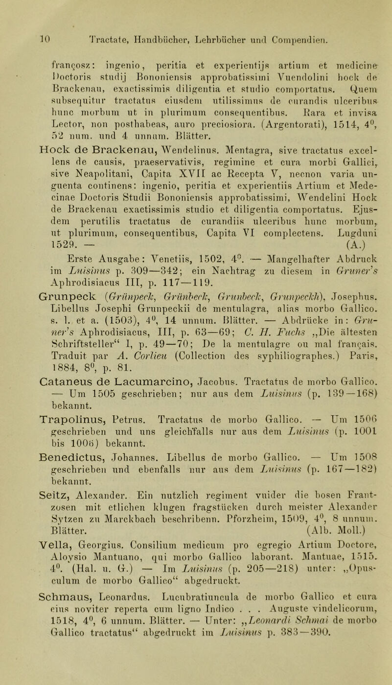 frangosz: ingenio, peritia et experientijs artium et medicine Doctoris studij Bononiensis approbatissimi Vuendolini hoch de Brackenau, exactissimis diligentia et Studio comportatus. Quem subsequitur tractatus eiusdem utilissimus de curandis ulceribus hunc morbum ut in plurimum consequentibus. Rara et invisa Lector, non posthabeas, auro preciosiora, (Argentorati), 1514, 4°, 52 num. und 4 unmini. Blätter. Hock de Brackenau, Wendelinus. Mentagra, sive tractatus excel- lens de causis, praeservativis, regimine et cura morbi Galliei, sive Neapolitani, Capita XVII ac Recepta V, necnon varia un- guenta continens: ingenio, peritia et experientiis Artium et Mede- cinae Doctoris Studii Bononiensis approbatissimi, Wendelini Hock de Brackenau exactissimis studio et diligentia comportatus. Ejus- dem perutilis tractatus de curandiis ulceribus hunc morbum, ut plurimum, consequentibus, Capita VI complectens. Lugduni 1529. — (A.) Erste Ausgabe: Venetiis, 1502, 4°. — Mangelhafter Abdruck im Luisinus p. 309—342; ein Nachtrag zu diesem in Grüner s Aphrodisiacus III, p. 117—119. Grunpeclc {•Grünpeclc, Grünberk, GrunbecJc, GrunpecJch), Josephus. Libellus Josephi Grunpeckii de mentulagra, alias morbo Gallico. s. 1. et a. (1503), 4°, 14 unnum. Blätter. — Abdrücke in: Grü- ner1 s Aphrodisiacus, III, p. 63—69; C. H. Fachs „Die ältesten Schriftsteller“ I, p. 49—70; De la mentulagre ou mal francais. Traduit par A. Corlieu (Collection des syphiliographes.) Paris, 1884, 8°, p. 81. Cataneus de Lacumarcino, Jacobus. Tractatus de morbo Gallico. — Um 1505 geschrieben; nur aus dem Luisinus (p. 139 —168) bekannt. Trapolinus, Petrus. Tractatus de morbo Gallico. — Um 1506 geschrieben und uns gleichfalls nur aus dem Luisinus (p. 1001 bis 1006) bekannt. Benedictus, Johannes. Libellus de morbo Gallico. — Um 1508 geschrieben und ebenfalls nur aus dem Luisinus (p. 167—182) bekannt. Seitz, Alexander. Ein nützlich regiment vnider die bösen Frant- zosen mit etlichen klugen fragstlicken durch meister Alexander Sytzen zu Marckbach beschribenn. Pforzheim, 1509, 4°, 8 unnum. Blätter. (Alb. Moll.) Vella, Georgius. Consilium medicum pro eg regio Artium Doctore, Aloysio Mantuano, qui morbo Gallico laborant. Mantuae, 1515. 4°. (Hai. u. G.) — Im Luisinus (p. 205—218) unter: „Opus- culum de morbo Gallico“ abgedruckt. Schmaus, Leonardas. Lucubratiuncula de morbo Gallico et cura eins noviter reperta cum ligno Indico . . . Auguste vindelicorum, 1518, 4°, 6 unnum. Blätter. — Unter: ,,Leonardi Schumi de morbo Gallico tractatus“ abgedruckt im Luisinus p. 383 — 390.