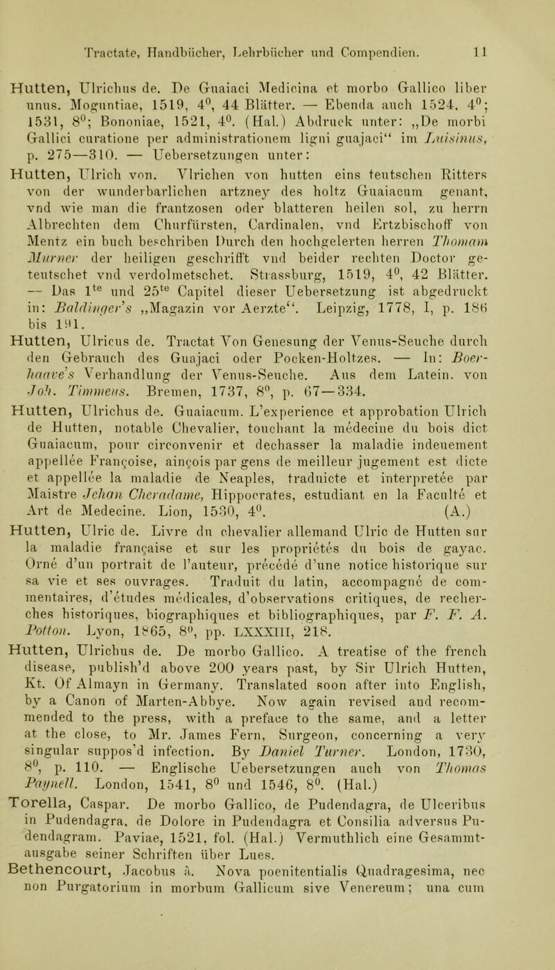 Hutten, Ulrichus de. De Gnaiaci Medicina et morbo Gallico über unus. Mognntiae, 1519, 4°, 44 Blätter. — Ebenda auch 1524. 4°; 1531, 8°; Bononiae, 1521, 4°. (Hai.) Abdruck unter: ,,De morbi Gallici curatione per administrationem ligni guajaci“ im Luisinus, p. 275—310. — Uebersetzungen unter: Hutten, Ulrich von. Ulrichen von hutten eins teutschen Bitters von der wunderbarlichen artzne}r des holtz Guaiacum genant, vnd wie man die frantzosen oder blätteren heilen sol, zu lierrn Albrechten dem Churfürsten, Cardinalen, vnd Ertzbischoff von Mentz ein buch beschriben Durch den hochgelerten herren Thomam Murner der heiligen geschrifl't vnd beider rechten Doctor ge- teutschet vnd verdolmetschet. Strassburg, 1519, 4°, 42 Blätter. — Das lte und 25te Capitel dieser Uebersetzung ist abgedruckt in: Baldhifier’s „Magazin vor Aerzte“. Leipzig, 1778, I, p. 186 bis 161. Hutten, Ulricus de. Tractat Von Genesung der Venus-Seuche durch den Gebrauch des Guajaci oder Pocken-Holtzes. — In: Boer- haave’s Verhandlung der Venus-Seuche. Aus dem Latein, von Jolt. Timmeus. Bremen, 1737, 8°, p. 67 — 334. Hutten, Ulrichus de. Guaiacum. L’experience et approbation Ulrich de Hutten, notable Chevalier, touchant la medecine du bois dict Guaiacum, pour circonvenir et dechasser la maladie indeuement appellee Frangoise, aingois par gens de meilleur jugement est dicte et appellee la maladie de Neaples, traduicte et interpretee par Maistre Jclian Cheradame, Hippocrates, estudiant en la Facnlte et Art de Medecine. Lion, 1530, 4°. (A.) Hutten, Ulric de. Livre du Chevalier allemand Ulric de Hutten sur la maladie francaise et sur les proprietes du bois de gayae. Orne d’un portrait de l’auteur, precede d’une notice historique sur sa vie et ses ouvrages. Traduit du latin, accompagne de com- mentaires, d’etudes medicales, d’observations critiques, de recher- ches historiques, biographiques et bibliographiques, par F. F. A. Potton. Lyon, 1865, 8°, pp. LXXXIII, 218. Hutten, Ulrichus de. De morbo Gallico. A treatise of the french disease, publish’d above 200 years past, by Sir Ulrich Hutten, Kt. Of Almayn in Germany. Translated soon after into Englisli, by a Canon of Marten-Abbye. Now again revised and recom- mended to the press, with a prefaee to the same, and a letter at the close, to Mr. James Fern, Surgeon, concerning a very singulär suppos’d infection. Bj^ Daniel Turner. London, 1730, 8°, p. 110. — Englische Uebersetzungen auch von Thomas Paynell. London, 1541, 8° und 1546, 8°. (Hai.) Torella, Caspar. De morbo Gallico, de Pudendagra, de Ulceribus in Pudendagra, de Dolore in Pudendagra et Consilia ad versus Pu- dendagram. Paviae, 1521, fol. (Hai.) Vermuthlich eine Gesammt- ausgabe seiner Schriften über Lues. Bethencourt, Jacobus ä. Nova poenitentialis Quadragesima, nee non Purgatorium in morbum Gallicum sive Venereum; una cum