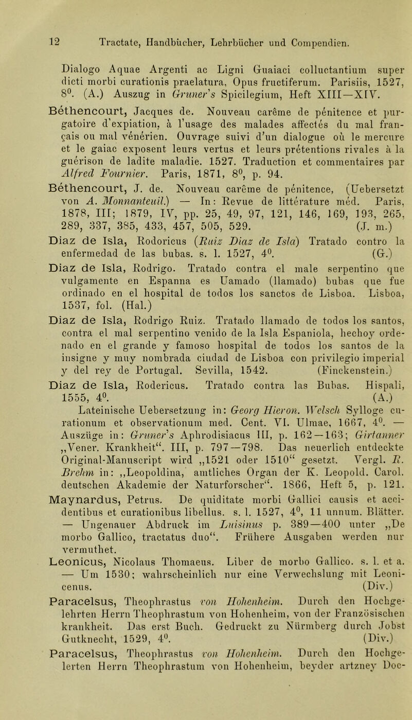 Dialogo Aquae Argenti ac Ligni Guaiaci colluctantium super dicti morbi curationis praelatura, Opus fructiferum. Parisiis, 1527, 8°. (A.) Auszug in Grüner s Spicilegium, Heft XIII — XIV. Bethencourt, Jacques de. Nouveau careme de penitence et pur- gatoire d’expiation, a l’usage des malades affectes du mal fran- £ais ou mal venerien. Ouvrage suivi d’un dialogue oii le mercure et le gaiac exposent leurs vertus et leurs pretentions rivales ä la guerison de ladite maladie. 1527. Traduction et commentaires par Alfred Fournier. Paris, 1871, 8°, p. 94. Bethencourt, J. de. Nouveau careme de penitence, (Uebersetzt. von A. Monnanteuil.) — In: Revue de litterature med. Paris, 1878, III; 1879, IV, pp. 25, 49, 97, 121, 146, 169, 193, 265, 289, 337, 385, 433, 457, 505, 529. (J. m.) Diaz de Isla, Rodoricus {Rais Dias de Isla) Tratado contro la enfermedad de las bubas. s. 1. 1527, 4°. (G.) Diaz de Isla, Rodrigo. Tratado contra el male serpentino que vulgamente en Espanna es Uamado (llamado) bubas que fue ordinado en el hospital de todos los sanctos de Lisboa. Lisboa, 1537, fol. (Hai.) Diaz de Isla, Rodrigo Ruiz. Tratado llamado de todos los santos, contra el mal serpentino venido de la Isla Espaniola, hechoy orde- nado en el grande y farnoso hospital de todos los santos de la insigne y muy nombrada ciudad de Lisboa con privilegio imperial y del rey de Portugal. Sevilla, 1542. (Einckenstein.) Diaz de Isla, Rodericus. Tratado contra las Bubas. Hispali, 1555, 4°. (A.) Lateinische Uebersetzung in: Georg Hieron. Welsch Sylloge cu- rationum et observat.ionum med. Cent. VI. Ulmae, 1667, 4°. — Auszüge in: Grüner s Aphrodisiacus III, p. 162 — 163; Girlanner „Vener. Krankheit“. III, p. 797—798. Das neuerlich entdeckte Original-Manuscript wird ,,1521 oder 1510“ gesetzt. Vergl. R. Brehm in: „Leopoldina, amtliches Organ der K. Leopold. Carol. deutschen Akademie der Naturforscher“. 1866, Heft 5, p. 121. Maynardus, Petrus. De quiditate morbi Galliei causis et acei- dentibus et curationibus libellus. s. 1. 1527, 4°, 11 unnum. Blätter. — Ungenauer Abdruck im Laisinus p. 389—400 unter ,,De morbo Gallico, tractatus duo“. Frühere Ausgaben werden nur vermuthet. Leonicus, Nicolaus Thomaeus. Liber de morbo Gallico. s. 1. et a. — Um 1530; wahrscheinlich nur eine Verwechslung mit Leoni- cenus. (Div.) Paracelsus, Theophrastus von Hohenheim. Durch den Hochge- lehrten Herrn Theophrastum von Hohenheim, von der Französischen krankheit. Das erst Buch. Gedruckt zu Nürmberg durch Jobst Gutknecht, 1529, 4°. (Div.) Paracelsus, Theophrastus von Hohenheim. Durch den Hochge- legen Herrn Theophrastum von Hohenheim, beyder artzney Doc-