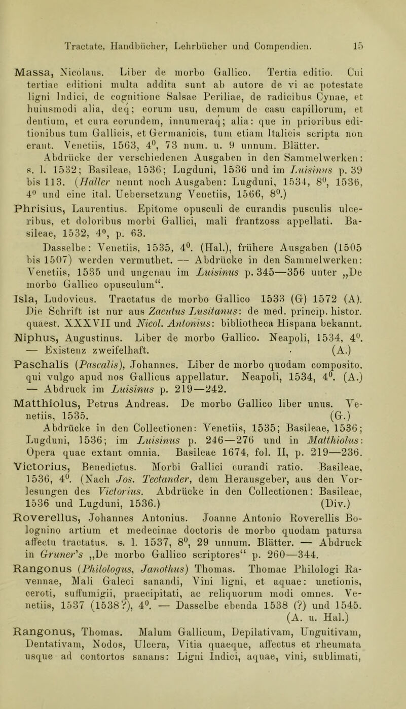 Massa, Nicolaus. Liber de morbo Gallico. Tertia editio. Cui tertiae editioni multa addita sunt ab autore de vi ac potestate ligni Indici, de eognitione Salsae Periliae, de radicibus Cynae, et huiusmodi alia, deq; eorum usu, deraum de casu capillorum, et dentium, et cura eorundem, innumeraq; alia: que in prioribus edi- tionibus tum Gallicis, et Germanicis, tum etiam ltalicis scripta nun erant. Venetiis, 1563, 4°, 73 mim. u. 9 unnum. Blätter. Abdrücke der verschiedenen Ausgaben in den Sammelwerken: s. 1. 1532; Basileae, 1536; Lugduni, 1536 und im Luisinus p. 39 bis 113. (Haller nennt noch Ausgaben: Lugduni, 1534, 8°, 1536, 4° und eine ital. Uebersetzung Venetiis, 1566, 8°.) Phrisius, Laurentius. Epitome opusculi de curandis pusculis ulce- ribus, et doloribus morbi Gallici, mali frantzoss appellati. Ba- sileae, 1532, 4°, p. 63. Dasselbe: Venetiis, 1535, 4°. (Hak), frühere Ausgaben (1505 bis 1507) werden vermuthet. — Abdrücke in den Sammelwerken: Venetiis, 1535 und ungenau im Luisinus p. 345—356 unter ,,De morbo Gallico opusculum“. Isla, Ludovicus. Tractatus de morbo Gallico 1533 (G) 1572 (A). Die Schrift ist nur aus Zacatus Lusitanus: de med. princip. histor. quaest. XXXVII und Nicol. Antonius', bibliotheca Hispana bekannt. Niphus, Augustinus. Liber de morbo Gallico. Neapoli, 1534, 4Ü. — Existenz zweifelhaft. • (A.) Paschalis (Pascalis), Johannes. Liber de morbo quodam composito. qui vulgo apud nos Gallicus appellatur. Neapoli, 1534, 4°. (A.) — Abdruck im Luisinus p. 219—242. Matthiolus, Petrus Andreas. De morbo Gallico über unus. Ve- netiis, 1535. (G.) Abdrücke in den Collectionen: Venetiis, 1535; Basileae, 1536; Lugduni, 1536; im Luisinus p. 246—276 und in Matthiolus: Opera quae extant omnia. Basileae 1674, fol. II, p. 219—236. Victorius, Benedict.us. Morbi Gallici curandi ratio. Basileae, 1536, 4°. (Nach Jos. Tectancler, dem Herausgeber, aus den Vor- lesungen des Victorius. Abdrücke in den Collectionen: Basileae, 1536 und Lugduni, 1536.) (Div.) Roverellus, Johannes Antonius. Joanne Antonio Koverellis Bo- lognino artium et medecinae doctoris de morbo quodam patursa affectu tractatus. s. 1. 1537, 8°, 29 unnum. Blätter. — Abdruck in Gruner's „De morbo Gallico scriptores“ p. 260—344. Rangonus (Philologus, Janothus) Thomas. Thomae Philologi Ra- vennae, Mali Galeci sanandi, Vini ligni, et aquae: unctionis, ceroti, suffumigii, praecipitati, ac reliquorum modi omues. Ve- netiis, 1537 (1538?), 4°. — Dasselbe ebenda 1538 (?) und 1545. (A. u. Hai.) Rangonus, Thomas. Malum Gallicum, Depilativam, Unguitivam, Dentativam, Nodos, Ulcera, Vitia quaeque, affectus et rheumata usque ad contortos sanans: Ligni Indici, aquae, vini, sublimati,