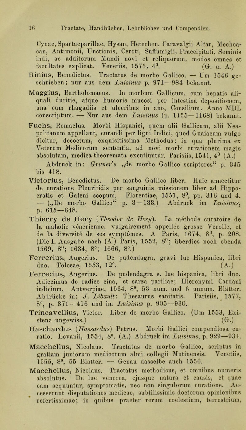 Cynae, Spartaeparillae, Hysan, Hetechen, Caravalgii Altar, Mechoa- can, Antimonii, Unctionis, Ceroti, Suffumigii, Praecipitati, Seminis indi, ac additorum Mundi novi et reliquormn, modos omnes et facultates explicat. Venetiis, 1575, 4°. (G. u. A.) Rinius, Benedictas. Tractatus de morbo Gallico. — Um 1546 ge- schrieben; nur aus dem Jmisinus p. 971—984 bekannt. Maggius, Bartholomaeus. In morbum Gallicum, cum hepatis ali- quali duritie, atque humoris mucosi per intestina depositionem, una cum rhagadiis et ulceribus in ano, Consilium, Anno MDL consci’iptum. — Nur aus dem Luisinus (p. 1155—1168) bekannt. Fuchs, Remaclus. Morbi Hispanici, quem alii Gallicum, alii Nea- politanum appellant, curandi per ligni Indici, quod Guaiacum vulgo dicitur, decoctum, exquisitissima Methodus: in qua plurima ex Yeterum Medicorum sententia, ad novi morbi curationem magis absolutam, medica theoremata excutiuntur. Parisiis, 1541,4° (A.) Abdruck in: Grüner's „de morbo Gallico scriptores“ p. 345 bis 418. Victorius, Benedictas. De morbo Gallico über. Huic annectitur de curatione Pleuritidis per sanguinis missionem über ad Hippo- cratis et Galeni scopum. Florentiae, 1551, 8°, pp. 316 und 4. — („De morbo Gallico“ p. 3 —133.) Abdruck im Luisinus, p. 615—648. Thierry de Hery (Theodor de Hery). La methode curatoire de la maladie venerienne, vulgairement appellee grosse Verolle, et de la diversite de ses symptomes. A Paris, 1674, 8°, p. 208. (Die I. Ausgabe nach (A.) Paris, 1552, 8°; überdies noch ebenda 1569, 8°; 1634, 8°; 1666, 8°.) Ferrerius, Augerius. De pudendagra, gravi lue Hispanica, libri duo. Tolosae, 1553, 12°. (A.) Ferrerius, Augerius. De pudendagra s. lue hispanica, libri duo. Adiecimus de radice cina, et sarza pariliae; Hieronymi Cardani iudicium. Antverpiae, 1564, 8°, 53 num. und 6 unnum. Blätter. Abdrücke in: J. Libault: Thesaurus sanitatis. Parisiis, 1577, 8°, p. 371—416 und im Luisinus p. 905—930. Trincavellius, Victor. Liber de morbo Gallico. (Um 1553, Exi- stenz ungewiss.) (G.) Haschardus (Ilassardus) Petrus. Morbi Gallici compendiosa cu- ratio. Lovanii, 1554, 8°. (A.) Abdruck im Luisinus, p. 929—934. Macchellus, Nicolaus. Tractatus de morbo Gallico, scriptus in gratiam juniorum medicorum almi collegii Mutinensis. Venetiis, 1555, 8°, 55 Blätter. — Genau dasselbe auch 1556. Macchellus, Nicolaus. Tractatus methodicus, et Omnibus numeris absolutus. De lue venerea, ejusque natura et causis, et quae eam sequuntur, symptomatis, nec non singnlorum cnratione. Ac- cesserunt disputationes medicae, subtilissimis doctornm opinionibus refertissimae; in quibus praeter rerum coelestium, terrestrium,