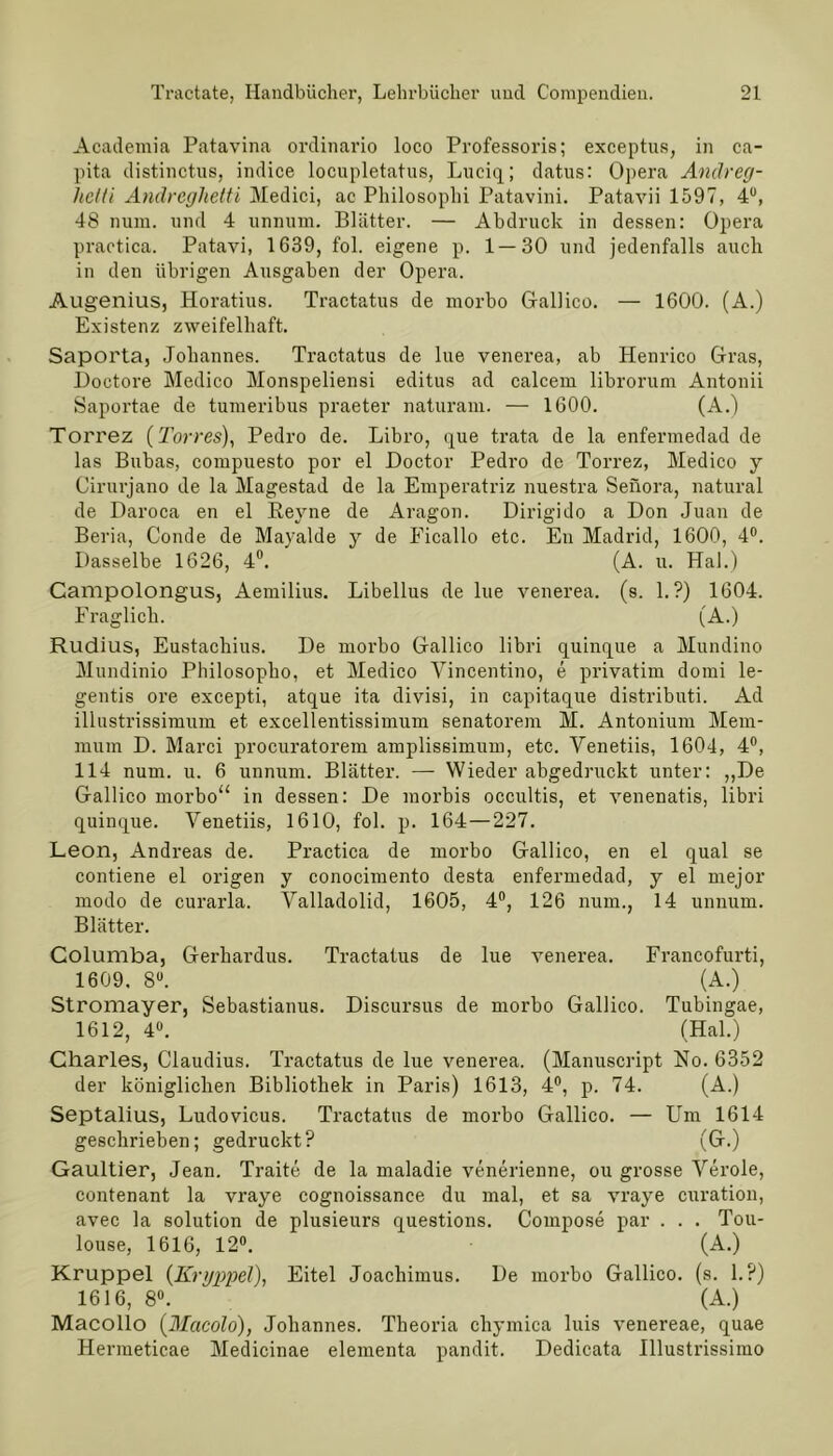 Academia Patavina ordinario loco Professoris; exeeptus, in ca- pita distinctus, indice locupletatus, Lueiq; datus: Opera Andreg- lictti Andreglietti Medici, ac Philosophi Patavini. Patavii 1597, 4°, 48 num. und 4 unmnn. Blätter. — Abdruck in dessen: Opera practica. Patavi, 1639, fol. eigene p. 1 — 30 und jedenfalls auch in den übrigen Ausgaben der Opera. Augenius, Horatius. Tractatus de morbo Gallico. — 1600. (A.) Existenz zweifelhaft. Saporta, Johannes. Tractatus de lue venerea, ab Henrico Gras, Doctore Medico Monspeliensi editus ad calcem librorum Antonii Saportae de tumeribus praeter naturam. — 1600. (A.) Torrez (Torres), Pedro de. Libro, que trata de la enfermedad de las Bubas, compuesto por el Doctor Pedro de Torrez, Medico y Cirurjano de la Magestad de la Emperatriz nuestra Senora, natural de Daroca en el Heyne de Aragon. Dirigido a Don Juan de Beria, Conde de Mayalde y de Ficallo etc. En Madrid, 1600, 4°. Dasselbe 1626, 4°. (A. u. Hai.) Campolongus, Aemilius. Libellus de lue venerea. (s. 1.?) 1604. Fraglich. (A.) Rudius, Eustachius. De morbo Gallico libri quinque a Mundino Mundinio Philosopho, et Medico Vincentino, e privatim domi le- gentis ore excepti, atque ita divisi, in capitaque distributi. Ad illustrissimum et excellentissimum senatorem M. Antonium Mem- mum D. Marci procuratorem amplissimum, etc. Venetiis, 1604, 4°, 114 num. u. 6 unnum. Blätter. — Wieder abgedruckt unter: ,,De Gallico morbo“ in dessen: De morbis occultis, et venenatis, libri quinque. Venetiis, 1610, fol. p. 164 — 227. Leon, Andreas de. Practica de morbo Gallico, en el quäl se contiene el origen y conocimento desta enfermedad, y el mejor modo de curarla. Valladolid, 1605, 4°, 126 num., 14 unnum. Blätter. Columba, Gerkardus. Tractatus de lue venerea. Francofurti, 1609. 8U. (A.) Stromayer, Sebastianus. Discursus de morbo Gallico. Tubingae, 1612, 4°. (Hai.) Charles, Claudius. Tractatus de lue venerea. (Manuscript No. 6352 der königlichen Bibliothek in Paris) 1613, 4°, p. 74. (A.) Septalius, Ludovicus. Tractatus de morbo Gallico. — Um 1614 geschrieben; gedruckt? (G.) Gaultier, Jean. Traite de la maladie venerienne, ou grosse Veröle, contenant la vraye cognoissance du mal, et sa vraye curation, avec la solution de plusieurs questions. Compose par . . . Tou- louse, 1616, 12°. (A.) Krüppel (Kryppel), Eitel Joacliimus. De morbo Gallico. (s. 1.?) 1616, 8°. (A.) Macollo (Macolo), Johannes. Theoria cliymica luis venereae, quae Hermeticae Medicinae elementa pandit. Dedicata Illustrissimo