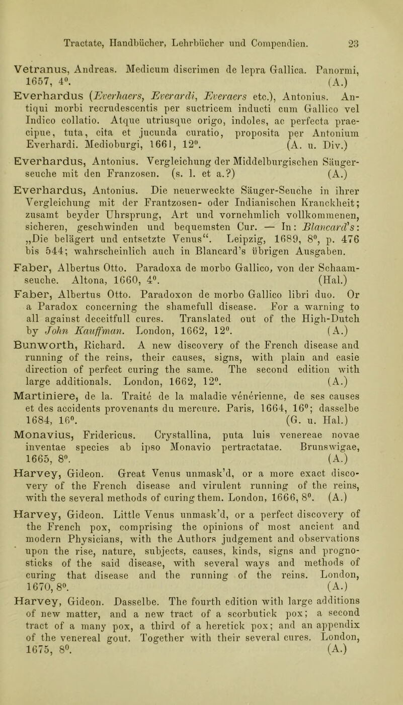 Vetranus, Andreas. Medicum discrimen de lepra Gallica. Panormi, 1657, 4°. (A.) Everhardus [Everhaers, Everarcli, Everaers etc.), Antonius. An- tiqui morbi recrudescentis per suctricem inducti cum Gallico vel Indico collatio. Atque utriusque origo, indoles, ac perfecta prae- cipue, tuta, cita et jucunda curatio, proposita per Antonium Everhardi. Medioburgi, 1661, 12. (A. u. Div.) Everhardus, Antonius. Vergleichung der Middelburgischen Säuger- seuche mit den Franzosen, (s. 1. et a.?) (A.) Everhardus, Antonius. Die neuerweckte Säuger-Seuche in ihrer Vergleichung mit der Frantzosen- oder Indianischen Kranckheit; zusamt beyder Uhrsprung, Art und vornehmlich vollkommenen, sicheren, geschwinden und bequemsten Cur. — In: BlancanVs: „Die belagert und entsetzte Venus“. Leipzig, 1689, 8°, p. 476 bis 544; wahrscheinlich auch in Blancard’s übrigen Ausgaben. Faber, Albertus Otto. Paradoxa de morbo Gallico, von der Schaam- seuche. Altona, 1660, 4°. (Hai.) Faber, Albertus Otto. Paradoxon de morbo Gallico libri duo. Or a Paradox concerning the shamefull disease. For a warning to all against deceitfull eures. Translated out of the High-Dutch by John Kauffman. London, 1662, 12°. (A.) Bunworth, Richard. A new diseovery of the French disease and running of the reins, their causes, signs, witli plain and easie direction of perfect curing the same. The second edition with large additionals. London, 1662, 12. (A.) Martiniere, de la. Traite de la maladie venerienne, de ses causes et des accidents provenants du mercure. Paris, 1664, 16°; dasselbe 1684, 16. (G. u. Hai.) Monavius, Fridericus. Crystallina, puta luis venereae novae inventae species ab ipso Monavio pertractatae. Brunswigae, 1665, 8. (A.) Harvey, Gideon. Great Venus unmask’d, or a more exact disco- very of the French disease and virulent running of the reins, with the several methods of curing them. London, 1666, 8°. (A.) Harvey, Gideon. Little Venus unmask’d, or a perfect diseovery of the French pox, comprising the opinions of most ancient and modern Physicians, with the Authors judgement and obsei’vations upon the rise, nature, subjects, causes, kinds, signs and progno- sticks of the said disease, with several ways and methods of curing that disease and the running of the reins. London, 1670,8°. (A.) Harvey, Gideon. Dasselbe. The fourth edition with large additions of new matter, and a new tract of a scorbutick pox; a second tract of a many pox, a third of a heretick pox; and an appendix of the venereal gout. Together with their several eures. London, 1675, 8°. (A.)