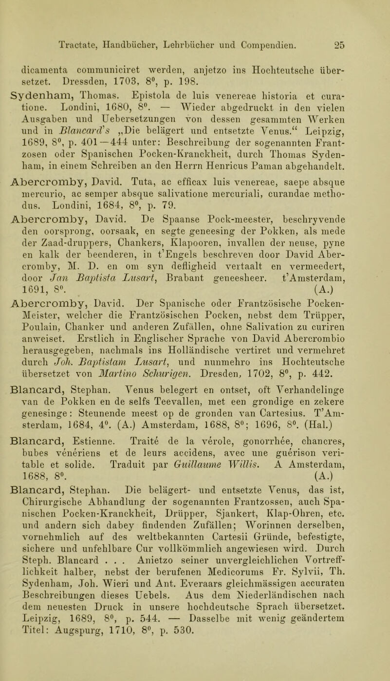 dicaraenta comraunicivet werden, anjetzo ins Hocliteutsche über- setzet. Dressden, 1703, 8°, p. 198. Sydenham, Thomas. Epistola de luis venereae historia et cura- tione. Londini, 1680, 8°. — Wieder abgedruckt in den vielen Ausgaben und Uebersetzungen von dessen gesammten Werken und in Blancard's „Die belagert und entsetzte Venus.“ Leipzig, 1689, 8°, p. 401—444 unter: Beschreibung der sogenannten Frant- zosen oder Spanischen Pocken-Kranckheit, durch Thomas Syden- ham, in einem Schreiben an den Herrn Henricus Paman abgehandelt. Abercromby, David. Tuta, ac efficax luis venereae, saepe absque mercurio, ac semper absque salivatione mercuriali, curandae metho- dus. Londini, 1684, 8°, p. 79. Abercromby, David. De Spaanse Pock-meester, beschryvende den oorsprong, oorsaak, en segte geneesing der Pokken, als mede der Zaad-druppers, Chankers, Klapooren, invallen der neuse, pyne en kalk der beenderen, in t’Engels beschreven door David Aber- cromby, M. D. en om syn defligheid vertaalt en vermeedert, door Jan Baptista Lusart, Brabant geneesheer. t’Amsterdam, 1691, 8°.  (A.) Abercromby, David. Der Spanische oder Frantzösische Pocken- Meister, welcher die Frantzösischen Pocken, nebst dem Trüpper, Poulain, Chanker und anderen Zufällen, ohne Salivation zu curiren anweiset. Erstlich in Englischer Sprache von David Abercrombio herausgegeben, nachmals ins Holländische vertiret und vermehret durch Joh. Baptistam Lusart, und nunmehro ins Hochteutsche übersetzet von Martino Scliurigen. Dresden, 1702, 8°, p. 442. Blancard, Stephan. Venus belegert en ontset, oft Verhandelinge van de Pokken en de selfs Teevallen, met een grondige en zekere genesinge: Steunende meest op de gronden van Cartesius. T’Am- sterdam, 1684, 4°. (A.) Amsterdam, 1688, 8°; 1696, 8°. (Hai.) Blancard, Estienne. Traite de la veröle, gonorrhee, chancres, bubes veneriens et de leurs accidens, avec une guerison veri- table et solide. Traduit par Guillaume Willis. A Amsterdam, 1688, 8°. (A.) Blancard, Stephan. Die belagert- und entsetzte Venus, das ist, Chirurgische Abhandlung der sogenannten Frantzossen, auch Spa- nischen Pocken-Kranckheit, Drüpper, Sjankert, Klap-Ohren, etc. und andern sich dabey findenden Zufällen; Worinnen derselben, vornehmlich auf des weltbekannten Cartesii Gründe, befestigte, sichere und unfehlbare Cur vollkömmlich angewiesen wird. Durch Steph. Blancard . . . Anietzo seiner unvergleichlichen Vortreff- licbkeit halber, nebst der berufenen Medicorums Fr. Sylvii, Th. Sydenham, Joh. Wieri und Ant. Everaars gleichmässigen accurateu Beschreibungen dieses Uebels. Aus dem Niederländischen nach dem neuesten Druck in unsere hochdeutsche Sprach übersetzet. Leipzig, 1689, 8°, p. 544. — Dasselbe mit wenig geändertem Titel: Augspurg, 1710, 8°, p. 530.