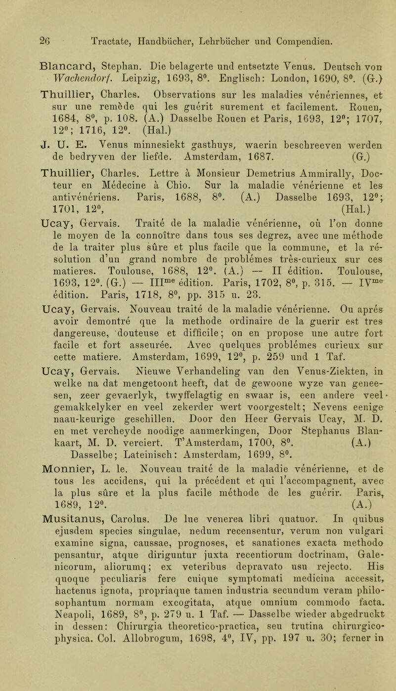 Blancard, Stephan. Die belagerte und entsetzte Venus. Deutsch von Wachendorf. Leipzig, 1693, 8°. Englisch: London, 1690, 8°. (Gr.) Thuillier, Charles. Observations sur les maladies veneriennes, et sur une remöde qui les guerit suvement et facilement. Rouen, 1684, 8°, p. 108. (A.) Dasselbe Rouen et Paris, 1693, 12°; 1707, 12°; 1716, 12°. (Hai.) J. U. E. Venus minnesiekt gasthuys, waerin beschreeven werden de bedryven der liefde. Amsterdam, 1687. (G.) Thuillier, Charles. Lettre a Monsieur Demetrius Ammirally, Doc- teur en Medecine a Chio. Sur la maladie venerienne et les antiveneriens. Paris, 1688, 8°. (A.) Dasselbe 1693, 12°; 1701, 12°, (Hai.) Ucay, Gervais. Traite de la maladie venerienne, oü l’on donne le moyen de la connoitre dans tous ses degrez, avec une methode de la traiter plus süre et plus facile que la commune, et la re- solution d’un grand nombre de problemes tres-curieux sur ces matieres. Toulouse, 1688, 12°. (A.) — II edition. Toulouse, 1693, 12°. (G.) — IIIme edition. Paris, 1702, 8°, p. 315. — IVme edition. Paris, 1718, 8°, pp. 315 u. 23. Ucay, Gervais. Nouveau traite de la maladie venerienne. Ou apres avoir demontre que la methode ordinaire de la guerir est tres dangereuse, douteuse et difficile; on en propose une autre fort facile et fort asseuree. Avec quelques problemes curieux sur cette matiere. Amsterdam, 1699, 12°, p. 259 und 1 Taf. Ucay, Gervais. Nieuwe Verhandeling van den Venus-Ziekten, in welke na dat mengetoont heeft, dat de gewoone wyTze van genee- sen, zeer gevaerlyk, twyffelagtig en swaar is, een andere veel gemakkelyker en veel zekerder wert voorgestelt; Nevens eenige naau-keurige geschillen. Door den Heer Gervais Ucay, M. D. en met vercheyde noodige aanmerkingen, Door Stephanus Blan- kaart, M. D. verciert. T’Amsterdam, 1700, 8°. (A.) Dasselbe; Lateinisch: Amsterdam, 1699, 8°. Monnier, L. le. Nouveau traite de la maladie venerienne, et de tous les accidens, qui la precedent et qui l’accompagnent, avec la plus süre et la plus facile methode de les guerir. Paris, 1689, 12°. (A.) Musitanus, Carolus. De lue venerea libri quatuor. In quibus ejusdem species singulae, nedum recensentur, verum non vulgari examine signa, caussae, prognoses, et sanationes exac.ta methodo pensantur, atque diriguntur juxta recentiorum doctrinam, Gale- nicorum, aliorumq; ex veteribus depravato usu rejecto. His quoque peculiaris fere cuique symptomati medicina accessit, hactenus ignota, propriaque tarnen industria secundum veram philo- sophantum normam excogitata, atque omnium commodo facta. Neapoli, 1689, 8°, p. 279 u. 1 Taf. — Dasselbe wieder abgedruckt in dessen: Chirurgia theoretico-practica, seu trutina chirurgico- physica. Col. Allobrogum, 1698, 4°, IV, pp. 197 u. 30; ferner in