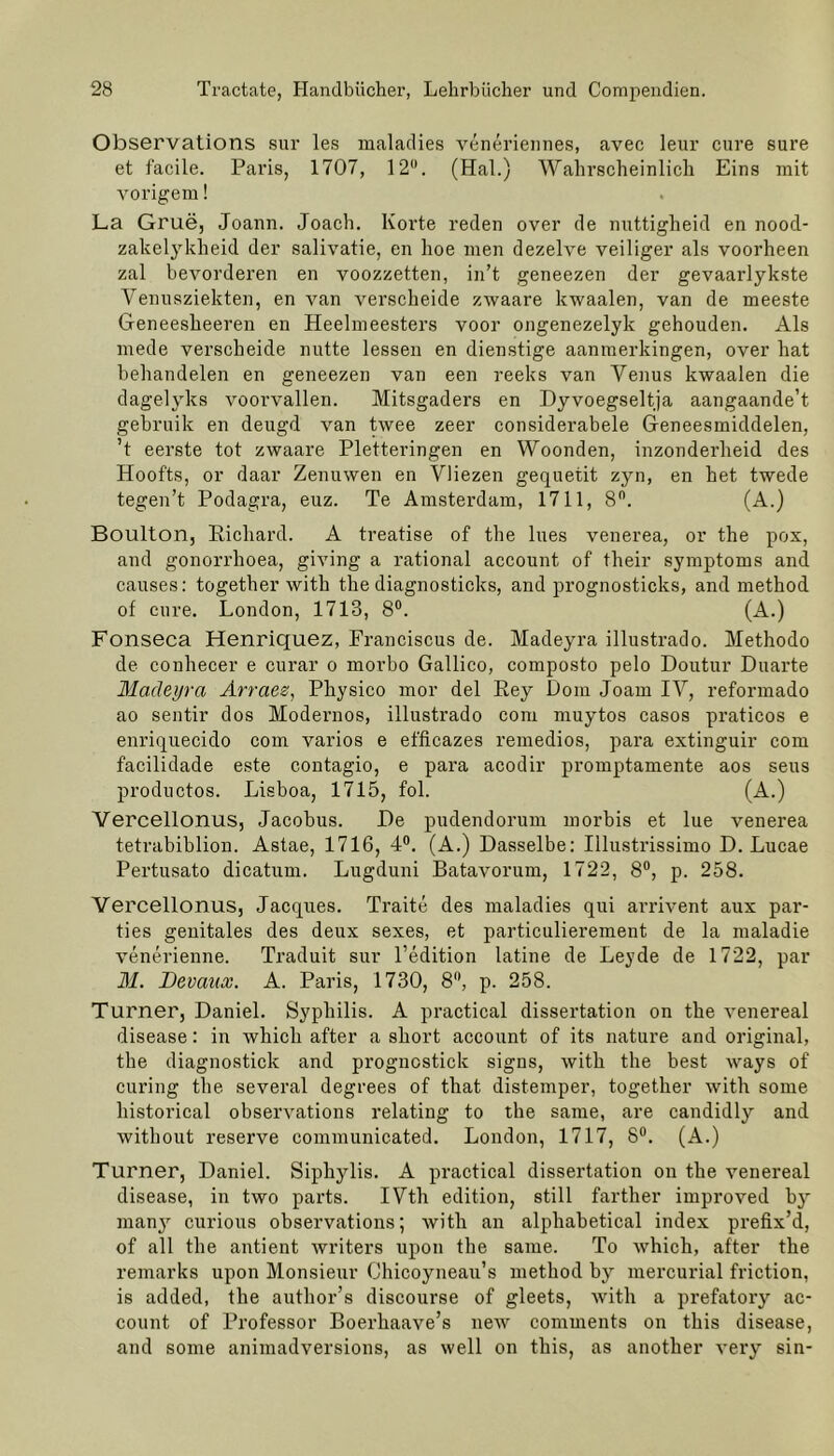 Observations sur les maladies veneriennes, avec leur eure sure et facile. Paris, 1707, 12H. (Hai.) Wahrscheinlich Eins mit vorigem! La Grue, Joann. Joach. Körte reden over de nuttigheid en nood- zakelykheid der salivatie, en hoe men dezelve veiliger als voorheen zal bevorderen en voozzetten, in’t geneezen der gevaarlykste Venusziekten, en van verscheide zwaare kwaalen, van de meeste Geneesheeren en Heelmeesters voor ongenezelyk gehouden. Als mede verscheide nutte lessen en dienstige aanmerkingen, over hat behandelen en geneezen van een reeks van Venus kwaalen die dagelyks voorvallen. Mitsgaders en Dyvoegseltja aangaande’t gebruik en deugd van twee zeer considerabele Geneesmiddelen, ’t eerste tot zwaare Pletteringen en Woonden, inzonderheid des Hoofts, or daar Zenuwen en Vliezen gequetit zyn, en het twede tegen’t Podagra, euz. Te Amsterdam, 1711, 8°. (A.) Boulton, Richard. A treatise of the lues venerea, or the pox, and gonorrhoea, giving a rational account of their Symptoms and causes: together with the diagnosticks, and prognosticks, and method of eure. London, 1713, 8°. (A.) Fonseca Henriquez, Franciscus de. Madeyra illustrado. Methodo de conhecer e curar o morbo Gallico, composto pelo Doutur Duarte Madeyra Arraee, Physico mor del Rey Dom Joam IV, reformado ao sentir dos Modernos, illustrado com muytos casos praticos e enriquecido com varios e efficazes remedios, para extinguir com facilidade este contagio, e para acodir promptamente aos seus productos. Lisboa, 1715, fol. (A.) Vercellonus, Jacobus. De pudendorum morbis et lue venerea tetrabiblion. Astae, 1716, 4°. (A.) Dasselbe: Illustrissimo D. Lucae Pertusato dicatum. Lugduni Batavorum, 1722, 8°, p. 258. Vercellonus, Jacques. Traite des maladies qui arrivent aux par- ties genitales des deux sexes, et particulierement de la maladie venerienne. Traduit sur l’edition latine de Leyde de 1722, par M. Devaux. A. Paris, 1730, 8°, p. 258. Turner, Daniel. Syphilis. A practical dissertation on the venereal disease: in which after a short account of its nature and original, the diagnostick and prognostick signs, with the best ways of curing the several degrees of that distemper, together with some historical observations relating to the same, are candidly and without reserve communicated. London, 1717, 8°. (A.) Turner, Daniel. Siphylis. A practical dissertation on the venereal disease, in two parts. IVth edition, still farther improved by many curious observations; with an alphahetical index prefix’d, of all the antient writers upon the same. To which, after the remarks upon Monsieur Chicoyneau’s method by mercurial friction, is added, the author’s discourse of gleets, with a prefatory ac- count of Professor Boerhaave’s new comments on this disease, and some animadversions, as well on this, as anotlier very sin-