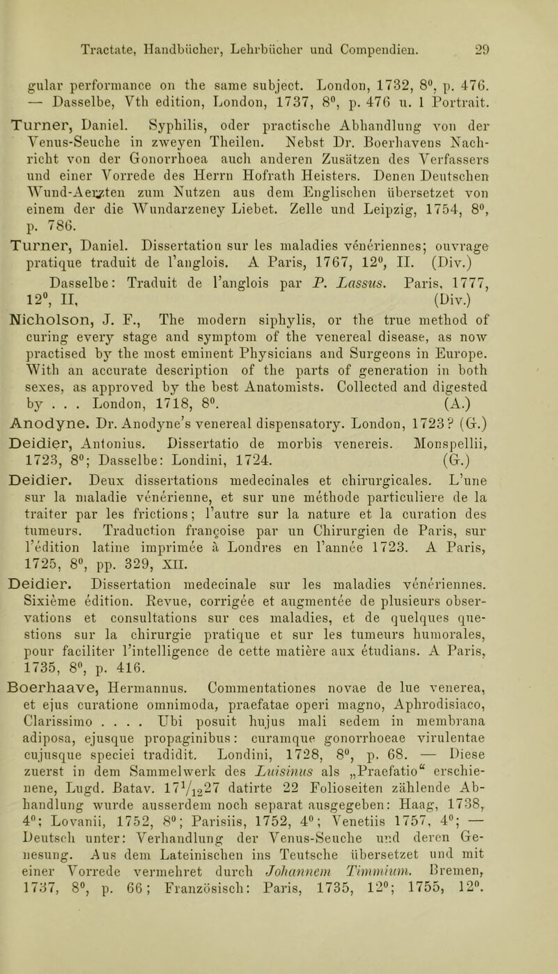gulav performance on the same subject. London, 1732, 8°, p. 476. — Dasselbe, Vth edition, London, 1737, 8°, p. 476 u. 1 Portrait. Turner, Daniel. Syphilis, oder practische Abhandlung von der Yenus-Seuche in zweyen Theilen. Nebst Dr. Boerhavens Nach- richt von der Gonorrhoea auch anderen Zusätzen des Verfassers und einer Vorrede des Herrn Hofrath Heisters. Denen Deutschen Wund-Aeiy.ten zum Nutzen aus dem Englischen übersetzet von einem der die AVundarzeney Liebet. Zelle und Leipzig, 1754, 8°, p. 786. Turner, Daniel. Dissertation sur les maladies veneriennes; ouvrage pratique traduit de fanglois. A Paris, 1767, 12°, II. (Div.) Dasselbe: Traduit de l’anglois par P. Lassus. Paris, 1777, 12°, II,  (Div.) Nicholson, J. F., The modern siphylis, or the true method of curing every stage and Symptom of the venereal disease, as now practised by the most eminent Physicians and Surgeons in Europe. AVith an accurate description of the parts of generation in both sexes, as approved hy the best Anatomists. Collected and digested by . . . London, 1718, 8°. (A.) Anodyne. Dr. Anodyne’s venereal dispensatory. London, 1723? (G.) Deidier, Antonius. Dissertatio de morbis venereis. Monspellii, 1723, 8°; Dasselbe: Londini, 1724. (G.) Deidier. Deux dissertations medecinales et chirurgicales. L’une sur la maladie venerienne, et sur une methode particuliere de la traiter par les frictions; l’autre sur la nature et la curation des tumeurs. Traduction francoise par un Chirurgien de Paris, sur l’edition latine imprimee ä Londres en l’annee 1723. A Paris, 1725, 8°, pp. 329, XII. Deidier. Dissertation medecinale sur les maladies veneriennes. Sixieme edition. Revue, corrigee et augmentee de plusieurs obser- vations et consultations sur ces maladies, et de quelques que- stions sur la Chirurgie pratique et sur les tumeurs humorales, pour f'aciliter l’intelligence de cette matiere aux etudians. A Paris, 1735, 8°, p. 416. Boerhaave, Hermannus. Commentationes novae de lue venerea, et ejus curatione omnimoda, praefatae operi magno, Aphrodisiaco, Clarissimo .... Ubi posuit hujus mali sedem in membrana adiposa, ejusque propaginibus: curamque gonorrhoeae virulentae cujusque speciei tradidit. Londini, 1728, 8°, p. 68. — Diese zuerst in dem Sammelwerk des Luisinus als „Praefatio“ erschie- nene, Lugd. Batav. datirte 22 Folioseiten zählende Ab- handlung wurde ausserdem noch separat ausgegeben: Haag, 1738, 4°; Lovanii, 1752, 8°; Parisiis, 1752, 4°; A^enetiis 1757, 4°; — Deutsch unter: Verhandlung der Venus-Seuche ur.d deren Ge- nesung. Aus dem Lateinischen ins Teutsche übersetzet und mit einer Arorrede vermehret durch Johannem Timmium. Bremen, 1737, 8°, p. 66; Französisch: Paris, 1735, 12°; 1755, 12°.