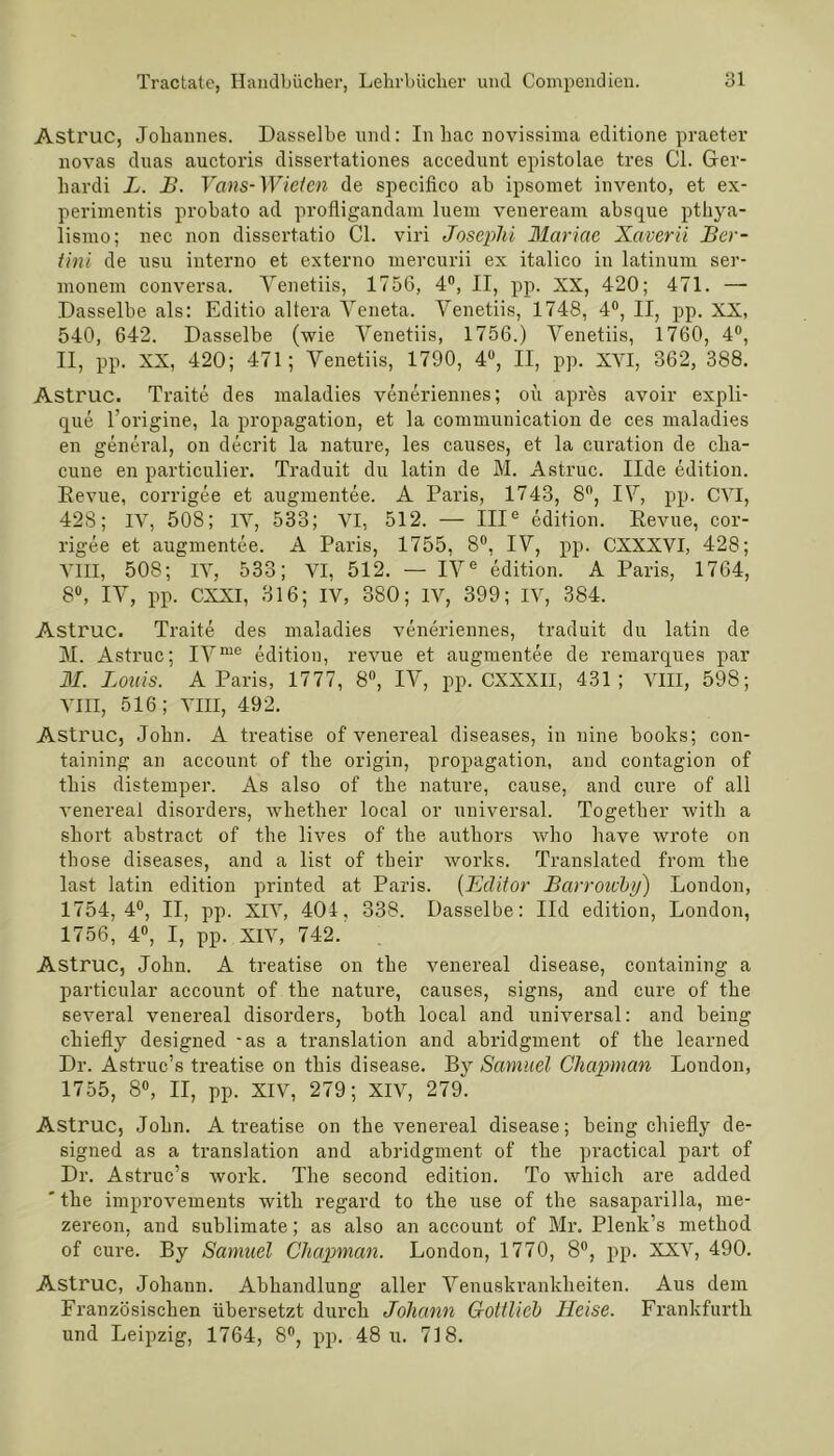 Astruc, Johannes. Dasselbe und: In hac novissima editione praeter novas duas auctoris dissertationes accedunt epistolae tres CI. Ger- hardi L. B. Vans-Wielcn de specifico ab ipsomet invento, et ex- perimentis probato ad profligandam luem veneream absque pthya- lismo; nee non dissertatio CI. viri Josephi Mariae Xaverii Ber- tini de usu interno et externo mercurii ex italico in latinum ser- monem conversa. Yenetiis, 1756, 4°, II, pp. XX, 420; 471. — Dasselbe als: Editio altera Veneta. Yenetiis, 1748, 4°, II, pp. XX, 540, 642. Dasselbe (wie Yenetiis, 1756.) Yenetiis, 1760, 4°, II, pp. XX, 420; 471; Yenetiis, 1790, 4°, II, pp. XVI, 362, 388. Astruc. Traite des maladies veneriennes; oü apres avoir expli- que l’origine, la propagation, et la communication de ces maladies en general, on decrit la nature, les causes, et la curation de clia- cune en particulier. Traduit du latin de M. Astruc. Ilde edition. Revue, corrigee et augmentee. A Paris, 1743, 8ft, IY, pp. CVI, 428; IV, 508; IV, 533; VI, 512. — IIIe edition. Revue, cor- rigee et augmentee. A Paris, 1755, 8°, IY, pp. CXXXVI, 428; VIII, 508; IV, 533; VI, 512. — IVe edition. A Paris, 1764, 8°, IY, pp. CXXI, 316; IV, 380; IV, 399; IV, 384. Astruc. Traite des maladies veneriennes, traduit du latin de M. Astruc; IYme edition, revue et augmentee de remarques par M. Louis. A Paris, 1777, 8°, IY, pp. CXXXII, 431; VIII, 598; VIII, 516; VIII, 492. Astruc, John. A treatise of venereal diseases, in nine books; con- taining an account of tbe origin, propagation, and contagion of tliis distemper. As also of tbe nature, cause, and eure of all venereal disorders, wkether local or universal. Togetker with a short abstract of the lives of tbe autliors who have wrote on those diseases, and a list of tbeir works. Translated from the last latin edition printed at Paris. (Editor Barroicby) London, 1754,4°, II, pp. XIV, 404, 338. Dasselbe: Ild edition, London, 1756, 4°, I, pp. XIV, 742. Astruc, John. A treatise on tbe venereal disease, containing a particular account of the nature, causes, signs, and eure of the several venereal disorders, both local and universal: and being cliiefly designed -as a translation and abridgment of the learned Dr. Astruc’s treatise on tbis disease. By Samuel Chapman London, 1755, 8°, II, pp. XIV, 279; XIV, 279. Astruc, John. A treatise on the venereal disease; being cliiefly de- signed as a translation and abridgment of the practical part of Dr. Astruc’s work. The second edition. To wliich are added ' the improvements with regard to the use of the sasaparilla, me- zereon, and Sublimate; as also an account of Mr. Plenk’s method of eure. By Samuel Chapman. London, 1770, 8°, pp. XXV, 490. Astruc, Johann. Abhandlung aller Venuskrankheiten. Aus dem Französischen übersetzt durch Johann Gotilicb Heise. Frankfurth und Leipzig, 1764, 8°, pp. 48 u. 718.