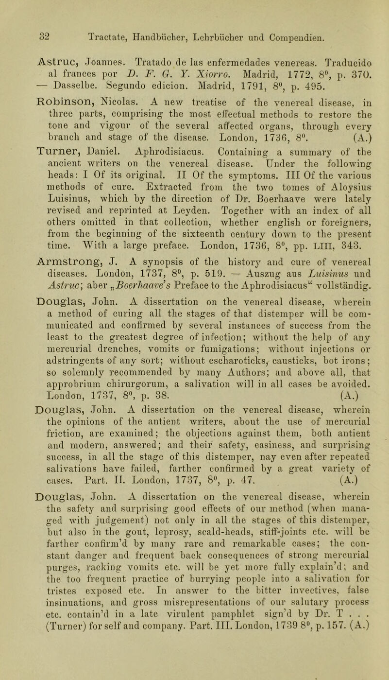Astruc, Joannes. Tratado de las enfermedades venereas. Traducido al frances por D. F. G. Y. Xiorro. Madrid, 1772, 8°, p. 370. — Dasselbe. Segundo edicion. Madrid, 1791, 8°, p. 495. Robinson, Nicolas. A new treatise of the venereal disease, in tliree parts, comprising the most, effectual methods to restore the tone and vigour of the several affected organs, through every brauch and stage of the disease. London, 1736, 8°. (A.) Turner, Daniel. Aphrodisiacus. Containing a summary of the aneient writers on the venereal disease. Under the following heads: I Of its original. II Of the Symptoms. III Of the various methods of eure. Extracted from the two tornes of Aloysius Luisinus, which by the direction of Dr. Boerhaave were lately revised and reprinted at Leyden. Together with an index of all others omitted in that collection, whether english or foreigners, from the beginning of the sixteenth Century down to the present time. With a large preface. London, 1736, 8°, pp. LIII, 343. Armstrong, J. A synopsis of the history and eure of venereal diseases. London, 1737, 8°, p. 519. — Auszug aus Luisinus und Astruc', aber „Boerliacive’s Preface to the Aphrodisiacus“ vollständig. Douglas, John. A dissertation on the venereal disease, wherein a method of curing all the stages of that distemper will be com- municated and confirmed by several instances of success from the least to the greatest degree ofinfection; without the help of any mercurial drenclies, vomits or fumigations; without injections or adstringents of any sort; without escliaroticks, causticks, bot irons; so solemnly recommended by many Authors; and above all, that approbrium chirurgorum, a salivation will in all cases be avoided. London, 1737, 8°, p. 38. (A.) Douglas, John. A dissertation on the venereal disease, wherein the opinions of the antient writers, about the use of mercurial friction, are examined; the objections against them, both antient and modern, answered; and their safety, easiness, and surprising success, in all the stage of this distemper, nay even after repeated salivations have failed, farther confirmed by a great variety of cases. Part. II. London, 1737, 8°, p. 47. (A.) Douglas, John. A dissertation on the venereal disease, wherein the safety and surprising good effects of our method (when maua- ged with judgement) not only in all the stages of this distemper, but also in the gout, leprosy, scald-heads, stiff-joints ete. vvi 11 be farther confirm’d by many rare and remarkable cases; the con- stant danger and frequent back consequences of strong mercurial purges, racking vomits etc. will be yet more fully explain’d; and the too frequent practice of burrying people into a salivation for tristes exposed etc. In answer to the bitter invectives, false insinuations, and gross misrepresentations of our salutary process etc. contain’d in a late virulent pamphlet sign'd by Di’. T . . . (Turner) for seif and Company. Part. III. London, 1739 8°, p. 157. (A.)