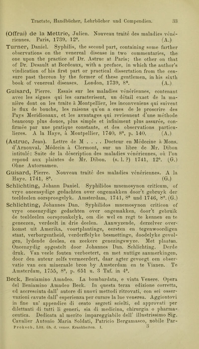 (Offrai) de la Mettrie, Julien. Nouveau traite des maladies vene- riennes. Paris, 1739, 12°. (A.) Turner, Daniel. Syphilis, the second part, containing sonie farther observations on the venereal disease in two commentaries, the one upon the practice of Dr. Astruc at. Paris; the other on that of Dr. Desault at Bordeaux, with a preface, in which the author’s vindication of his first part or practical dissertation from the cen- sure past thereon by the former of these gentlemen, in his sixtli book of venereal diseases. London, 1739, 8®. (A.) Guisard, Pierre. Essais sur les maladies veneriennes, contenant avec les signes qui les caracterisent, un detail exact de la ma- niere dont on les traite ä Montpellier, les inconveniens qui suivent le flux de bouche, les raisons qu’on a eues de le proscrire des Pays Meridionaux, et les avantages qui reviennent d’une methode beaucoup plus douce, plus simple et infiniment plus assuree, con- firmee par une pratique constante, et des observations particu- lieres. A la Haye, ä Montpellier, 1740, 8°, p. 140. (A.) (Astruc, Jean). Lettre de M . . . . Docteur en Medecine n Mons. d’Arnouval, Medecin ä Clermont, sur un libre de Mr. Dibon intitule: Suite de la description des maladies veneriennes, ou l’on repond aux plaintes de Mr. Dibon. (s. 1. ?) 1741, 12°. (G.) Ohne Autornamen. Guisard, Pierre. Nouveau traite des maladies veneriennes. A la Haye. 1741, 8®. (G.) Schlichting, Johann Daniel. Syphilidos mnemosynon criticum, of vrve oneensydige gedachten over ongemakken door’t gebruyk der teeldeelen oorsprongelyk. Amsterdam, 1741,8® und 1746, 8°. (G.) Schlichting, Johannes Dan. Syphilidos mnemosynon criticon of vrye oneenzydige gedachten over ongemakken, door’t gebruik de teeldeelen oorspronkelyk, om die wel en regt te kennen en te geneezen, verdeelt in drie deelen. Aamvyzende, derzelver over- komst uit Amerika, voortplantinge, eersten en tegenwoordigen Staat, verborgentheid, verderffelyke besmettinge, doodelyke gevol- gen, lydende deelen, en zeekere genezingswyze. Met plaaten. Oneenzydig opgestelt door Johannes Dan. Schlichting. Derde druk. Tan veele fouten verbeetert, en met nuttige aanmerkingen, door den auteur zelfs vermeerdert, daar agter gevoegt een obser- vatie van een mineraale bron by Amsterdam en te Vianen. Te Amsterdam, 1755, 8°, p. 651 u. 3 Taf. in 4®. Beck, Beniamino Amadeo. La bombardata, e vinta Venere. Opera del Beniamino Amadeo Beck. In questa terza edizione corretta, ed aceresciuta dall’ autore di nuovi mettodi ritrovati, con sei osser- vazioni cavate dall’ esperienza per curare la lue venerea. Aggiontovi in fine un’ appendice di cento segreti scielti, ed approvati per dilettanti di tutti li generi, sia di medicina, chirurgia o pharma- ceutica. Dedicata al merito impareggiabile dell’ illustrissimo Sig. Cavalier Antonio Maria Soldati, Patricio Bergamasco, nobile Par- Q Proksch, Litt. üb. d. vener. Krankheiten. I. °