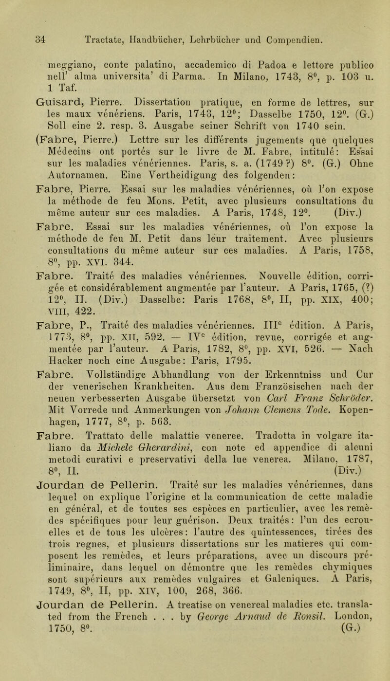 meggiano, conte palatino, accademieo di Padoa e lettore publico nell’ alma universita’ di Parma. In Milano, 1743, 8°, p. 103 u. 1 Taf. Guisard, Pierre. Dissertation pratique, en forme de lettres, sur les maux veneriens. Paris, 1743, 12°; Dasselbe 1750, 12°. (Gr.) Soll eine 2. resp. 3. Ausgabe seiner Schrift von 1740 sein. (Fabre, Pierre.) Lettre sur les differents jugements que quelques Medecins out portes sur le livre de M. Fabre, intitule: Essai sur les maladies veneriennes. Paris, s. a. (1749 ?) 8°. (Gr.) Ohne Autornamen. Eine Vertheidigung des folgenden: Fabre, Piei're. Essai sur les maladies veneriennes, oü Fon expose la methode de feu Mons. Petit, avec plusieurs consultations du meine auteur sur ces maladies. A Paris, 1748, 12°. (Div.) Fabre. Essai sur les maladies veneriennes, oü l’on expose la methode de feu M. Petit dans leur traitement. Avec plusieurs consultations du raeme auteur sur ces maladies. A Paris, 1758, 8°, pp. XVI. 344. Fabre. Traite des maladies veneriennes. Nouvelle edition, corri- gee et considerablement augmentee par l’auteur. A Paris, 1765, (?) 12°, II. (Div.) Dasselbe: Paris 1768, 8°, II, pp. XIX, 400; VIII, 422. Fabre, P., Traite des maladies veneriennes. ITIe edition. A Paris, 1773, 8°, pp. XII, 592. — IVe edition, revue, corrigee et aug- mentee par l’auteur. A Paris, 1782, 8°, pp. XVI, 526. — Nach Hacker noch eine Ausgabe: Paris, 1795. Fabre. Vollständige Abhandlung von der Erkenntniss und Cur der venerischen Krankheiten. Aus dem Französischen nach der neuen verbesserten Ausgabe übersetzt von Carl Frans Schröder. Mit Vorrede und Anmerkungen von Johann Clemens Tode. Kopen- hagen, 1777, 8°, p. 563. Fabre. Trattato delle malattie veneree. Tradotta in volgare ita- liano da Michele Gherardini, con note ed appendice di alcuni metodi curativi e preservativi della lue venerea. Milano, 1787, 8°, II. (Div.) Jourdan de Pellerin. Traite sur les maladies veneriennes, dans lequel on explique l’origine et la communication de cette maladie en general, et de toutes ses especes en particulier, avec les reme- des specifiques pour leur guerison. Deux traites: Tun des ecrou- elles et de tous les ulceres: l’autre des quintessences, tirees des trois regnes, et plusieurs dissertations sur les matieres qui com- posent les remedes, et leurs preparations, avec un discours pre- liminaire, dans lequel on demontre que les remedes chymiques sont superieurs aux remedes vulgaires et Galeniques. A Paris, 1749, 8°, II, pp. XIV, 100, 268, 366. Jourdan de Pellerin. A treatise on venereal maladies etc. transla- ted from the Frencli . . . by George Arnaud de Ronsil. London, 1750, 8°. (G.)