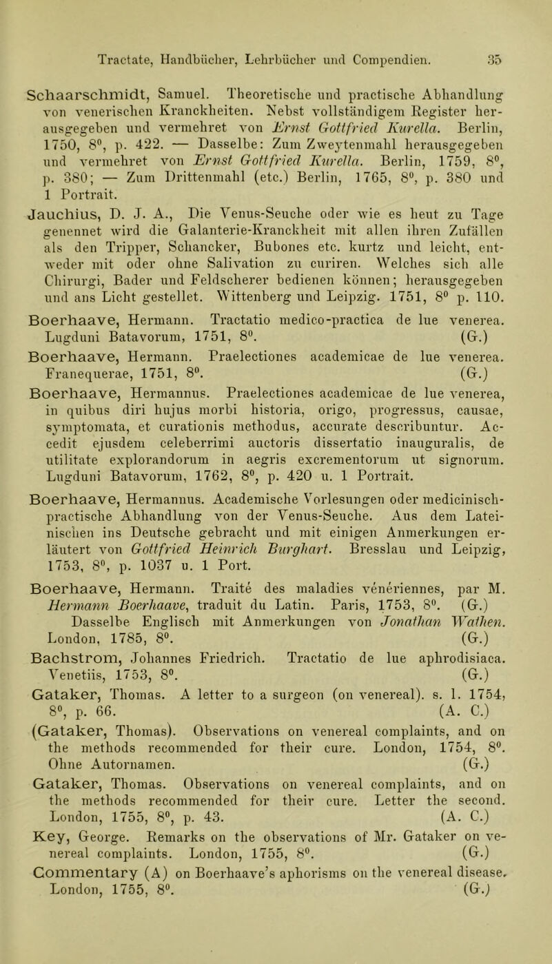 Schaarschmidt, Samuel. Theoretische und practische Abhandlung von venerischen Kranckheiten. Nebst vollständigem Register her- ausgegeben und vermehret von Ernst Gottfried Kurelia. Berlin, 1750, 8°, p. 422. — Dasselbe: Zum Zweytenmahl herausgegeben und vermehret von Ernst Gottfried Kurelia. Berlin, 1759, 8°, p. 380; — Zum Drittenmahl (etc.) Berlin, 1765, 8°, p. 380 und 1 Portrait. Jauchius, D. J. A., Die Venus-Seuche oder wie es heut zu Tage genennet wird die Galanterie-Kranckheit mit allen ihren Zufällen als den Tripper, Schancker, Bubones etc. kurtz und leicht, ent- weder mit oder ohne Salivation zu curiren. Welches sich alle Chirurgi, Bader und Feldscherer bedienen können; herausgegeben und ans Licht gestehet. Wittenberg und Leipzig. 1751, 8° p. 110. Boerhaave, Hermann. Tractatio medico-practica de lue venerea. Lugduni Batavorum, 1751, 8°. (G.) Boerhaave, Hermann. Praelectiones academicae de lue venerea. Franequerae, 1751, 8°. (G.) Boerhaave, Hermannus. Praelectiones academicae de lue venerea, in quibus diri hujus morbi historia, origo, progressus, causae, symptomata, et curationis methodus, accurate describuntur. Ac- cedit ejusdem celeberrimi auctoris dissertatio inauguralis, de utilitate explorandorum in aegris excrementorum ut signorum. Lugduni Batavorum, 1762, 8°, p. 420 u. 1 Portrait. Boerhaave, Hermannus. Academische Vorlesungen oder medicinisch- practische Abhandlung von der Venus-Seuche. Aus dem Latei- nischen ins Deutsche gebracht und mit einigen Anmerkungen er- läutert von Gottfried Heinrich Burghart. Bresslau und Leipzig, 1753, 8°, p. 1037 u. 1 Port. Boerhaave, Hermann. Traite des maladies veneriennes, par M. Hermann Boerhaave, traduit du Latin. Paris, 1753, 8°. (G.) Dasselbe Englisch mit Anmerkungen von Jonaihan Wallten. London, 1785, 8°. (G.) Bachstrom, Johannes Friedrich. Tractatio de lue aphrodisiaca. Venetiis, 1753, 8°. (G.) Gataker, Thomas. A letter to a surgeon (on venereal), s. 1. 1754, 8°, p. 66. (A. C.) (Gataker, Thomas). Observations on venereal complaints, and on the methods recommended for tlieir eure. London, 1754, 8°. Ohne Autornamen. (G.) Gataker, Thomas. Observations on venereal complaints, and on the methods recommended for tlieir eure. Letter the second. London, 1755, 8°, p. 43. (A. C.) Key, George. Remarks on the observations of Mr. Gataker on ve- nereal complaints. London, 1755, 8°. (G.) Commentary (A) on Boerhaave’s aphorisms on the venereal disease. London, 1755, 8°. (G.j