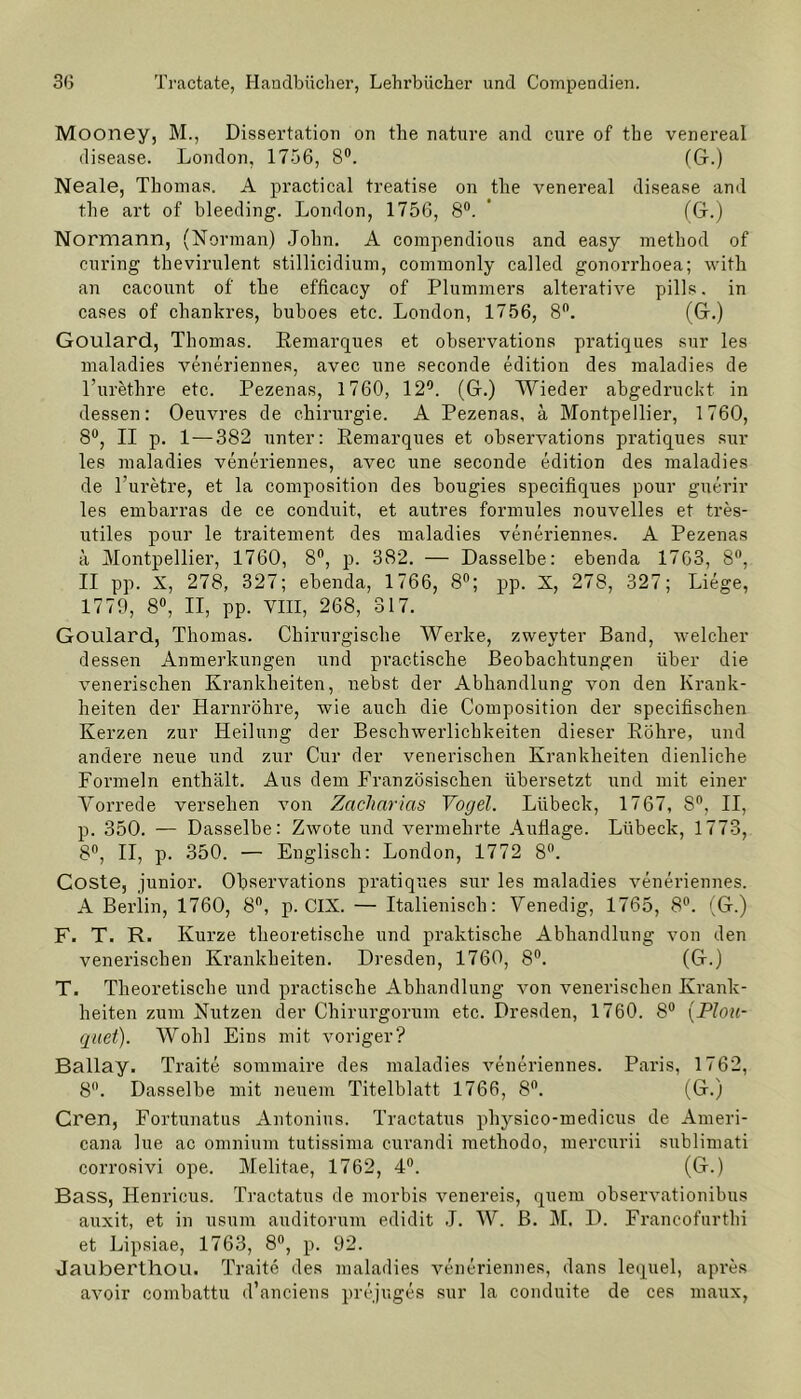 Mooney, M., Dissertation on the nature and eure of tbe venereal disease. London, 1756, 8°. (G-.) Neale, Thomas. A practical treatise on the venereal disease and the art of bleeding. London, 1756, 8°. (Gr.) Normann, (Norman) John. A compendious and easy method of curing thevirulent stillicidium, commonly called gonorrhoea; with an cacount of the efficacy of Plummers alterative pills. in cases of chankres, buhoes etc. London, 1756, 8°. (G.) Goulard, Thomas. Remarques et observations pratiques sur les maladies veneriennes, avec une seconde edition des maladies de l’urethre etc. Pezenas, 1760, 12°. (Gr.) Wieder abgedruckt in dessen: Oeuvres de Chirurgie. A Pezenas, ä Montpellier, 1760, 8°, II p. 1—382 unter: Remarques et observations pratiques sur les maladies veneriennes, avec une seconde edition des maladies de l’uretre, et la composition des bougies specifiques pour guerir les embarras de ce conduit, et autres formules nouvelles et tres- utiles pour le traitement des maladies veneriennes. A Pezenas ä Montpellier, 1760, 8°, p. 382. — Dasselbe: ebenda 17G3, 8°, II pp. X, 278, 327; ebenda, 1766, 8°; pp. X, 278, 327; Liege, 1779, 8°, II, pp. VIII, 268, 317. Goulard, Thomas. Chirurgische Werke, zweyter Band, welcher dessen Anmerkungen und practische Beobachtungen über die venerischen Krankheiten, nebst der Abhandlung von den Krank- heiten der Harnröhre, wie auch die Composition der specifischen Kerzen zur Heilung der Beschwerlichkeiten dieser Röhre, und andere neue und zur Cur der venerischen Krankheiten dienliche Formeln enthält. Aus dem Französischen übersetzt und mit einer Vorrede versehen von Zacharias Vogel. Lübeck, 1767, S°, II, p. 350. — Dasselbe: Zwote und vermehrte Auflage. Lübeck, 1773, 8°, II, p. 350. — Englisch: London, 1772 8°. Coste, junior. Observations pratiques sur les maladies veneriennes. A Berlin, 1760, 8°, p. CIX. — Italienisch: Venedig, 1765, 8°. (G.) F. T. R. Kurze theoretische und praktische Abhandlung von den venerischen Krankheiten. Dresden, 1760, 8°. (G.) T. Theoretische und practische Abhandlung von venerischen Krank- heiten zum Nutzen der Chirurgorum etc. Dresden, 1760. 8° (Plou- qiiet). Wohl Eins mit voriger? Ballay. Traite sommaire des maladies veneriennes. Paris, 1762, 8°. Dasselbe mit neuem Titelblatt 1766, 8°. (G.) Cren, Fortunatus Antonius. Tractatus physico-medicus de Arneri- cana lue ac omnium tutissima curandi methodo, mercurii sublimati corrosivi ope. Melitae, 1762, 4°. (G.) Bass, Henricus. Tractatus de morbis venereis, quem observationibus auxit, et in usum auditorum edidit J. W. ß. M. D. Francofurthi et Lipsiae, 1763, 8°, p. 92. Jauberthou. Traite des maladies veneriennes, dans lequel, apres avoir combattu d’anciens prejuges sur la conduite de ces maux,