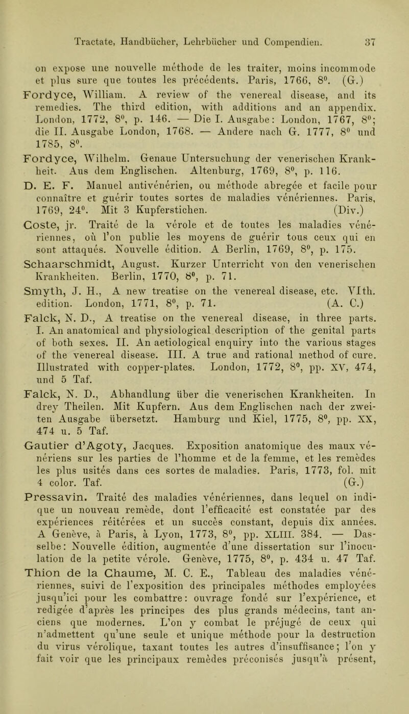 on expose une nouvelle methode de les traiter, moins incommode et plus sure que toutes les precedents. Paris, 1766, 8°. (G.) Fordyce, William. A review of the venereal disease, and its remedies. The third edition, witli additions and an appendix. London, 1772, 8°, p. 146. —Die I. Ausgabe: London, 1767, 8°; die II. Ausgabe London, 1768. — Andere nach G. 1777, 8° und 1785, 8°. Fordyce, Wilhelm. Genaue Untersuchung der venerischen Krank- heit. Aus dem Englischen. Altenburg, 1769, 8°, p. 116. D. E. F. Manuel antivenerien, ou methode abregee et facile pour connaitre et guerir toutes sortes de maladies veneriennes. Paris, 1769, 24°. Mit 3 Kupferstichen. (Div.) Coste, jr. Traite de la veröle et de toutes les maladies vene- riennes, ou l’on publie les moyens de guerir tous ceux qui en sont attaques. Nouvelle edition. A Berlin, 1769, 8°, p. 175. Schaarschmidt, August. Kurzer Unterricht von den venerischen Krankheiten. Berlin, 1770, 8°, p. 71. Smyth, J. H., A new treatise on the venereal disease, etc. VIth. edition. London, 1771, 8°, p. 71. (A. C.) Falclc, N. D., A treatise on the venereal disease, in three parts. I. An anatomical and pliysiological description of the genital parts of both sexes. II. An aetiological enquiry into the various stages of the venereal disease. III. A true and rational method of eure. Illustrated with copper-plates. London, 1772, 8°, pp. XV, 474, und 5 Taf. Falclv, N. D., Abhandlung über die venerischen Krankheiten. In drey Theilen. Mit Kupfern. Aus dem Englischen nach der zwei- ten Ausgabe übersetzt. Hamburg und Kiel, 1775, 8°, pp. XX, 474 u. 5 Taf. Gautier d’Agoty, Jacques. Exposition anatomique des maux ve- neriens sur les parties de rhomme et de la femme, et les remedes les plus usites dans ces sortes de maladies. Paris, 1773, fol. mit 4 color. Taf. (G.) Pressavin. Traite des maladies veneriennes, dans lequel on indi- que un nouveau remede, dont l’efficacite est constatee par des experiences reiterees et un succes constant, depuis dix annees. A Geneve, ä Paris, ä Lyon, 1773, 8°, pp. XLIII. 384. — Das- selbe: Nouvelle edition, augmentee d’une dissertation sur l’inocu- lation de la petite veröle. Geneve, 1775, 8°, p. 434 u. 47 Taf. Thion de la Chaume, M. C. E., Tableau des maladies vene- riennes, suivi de l’exposition des principales methodes employees jusqu’ici pour les combattre: ouvrage fonde sur l’experience, et redigee d’apres les principes des plus grands medecins, tant an- ciens que modernes. L’on y combat le prejuge de ceux qui n’admettent qu’une seule et unique methode pour la destruction du virus verolique, taxant toutes les autres d’insuffisance; l’on y fait voir que les principaux remedes preconises jusqu’ä present,