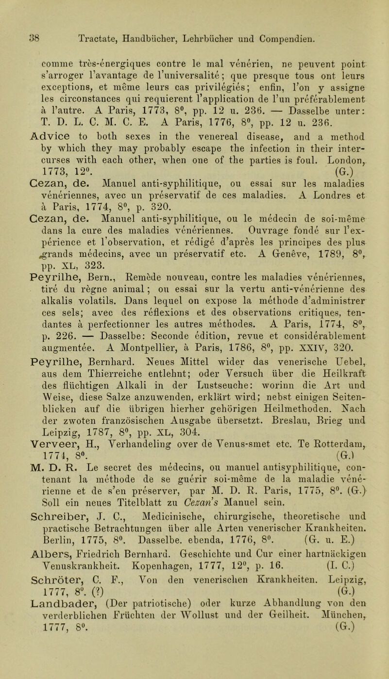 comme tres-energiques contre le mal venerien, ne peuvent point s’arroger l’avantage de l’universalite; que presque tous ont leurs exceptions, et meine leurs cas privilegies; enfin, Fon y assigne les circonstauces qui requierent l’application de l’un preferablement ä l’autre. A Paris, 1773, 8°, pp. 12 u. 236. — Dasselbe unter: T. D. L. C. M. C. E. A Paris, 1776, 8°, pp. 12 u. 236. Advice to botli sexes in the venereal disease, and a method by which tbey may probably escape the infection in their inter- curses with eacli other, when one of the parties is foul. London, 1773, 12°. (G.) Cezan, de. Manuel anti-sypliilitique, ou essai sur les maladies veneriennes, avec un preservatif de ces maladies. A Londres et a Paris, 1774, 8°, p. 320. Cezan, de. Manuel anti-sypliilitique, ou le medecin de soi-meme dans la eure des maladies veneriennes. Ouvrage fonde sur l’ex- perience et l’observation, et redige d'apres les principes des plus »grands medecins, avec un preservatif etc. A Geneve, 1789, 8°, pp. XL, 323. Peyrilhe, Bern., Remede nouveau, contre les maladies veneriennes, tire du regne animal; ou essai sur la vertu anti-venerienne des alkalis volatils. Dans lequel on expose la methode d’administrer ces sels; avec des reflexions et des observations critiques, ten- dantes a perfectionner les autres methodes. A Paris, 1774, 8°, p. 226. — Dasselbe: Seconde edition, revue et considerablement augmentee. A Montpellier, ä Paris, 1786, 8°, pp. XXIV, 320. Peyrilhe, Bernhard. Neues Mittel wider das venerische LTebel, aus dem Thierreiche entlehnt; oder Versuch über die Heilkraft des flüchtigen Alkali in der Lustseuche: worinn die Art und Weise, diese Salze anzuwenden, erklärt wird; nebst einigen Seiten- blicken auf die übrigen hierher gehörigen Heilmethoden. Nach der zwoten französischen Ausgabe übersetzt. Breslau, Brieg und Leipzig, 1787, 8°, pp. XL, 304. Verveer, H., Verhandeling over de Venus-smet etc. Te Rotterdam, 1774, 8°. (G.) M. D. R. Le secret des medecins, ou manuel antisyphilitique, con- tenant la methode de se guerir soi-meme de la maladie vene- rienne et de s’en preserver, par M. D. R. Paris, 1775, 8°. (G.) Soll ein neues Titelblatt zu Cezan s Manuel sein. Schreiber, J. C., Medicinische, chirurgische, theoretische und practische Betrachtungen über alle Arten venerischer Krankheiten. Berlin, 1775, 8°. Dasselbe, ebenda, 1776, 8°. (G. u. E.) Albers, Friedrich Bernhard. Geschichte und Cur einer hartnäckigen Venuskrankheit. Kopenhagen, 1777, 12°, p. 16. (I. C.) Schröter, C. F., Von den venerischen Krankheiten. Leipzig, 1777, 8°. (?) (G.) Landbader, (Der patriotische) oder kurze Abhandlung von den verderblichen Früchten der Wollust und der Geilheit. München, 1777, 8°. (G.)