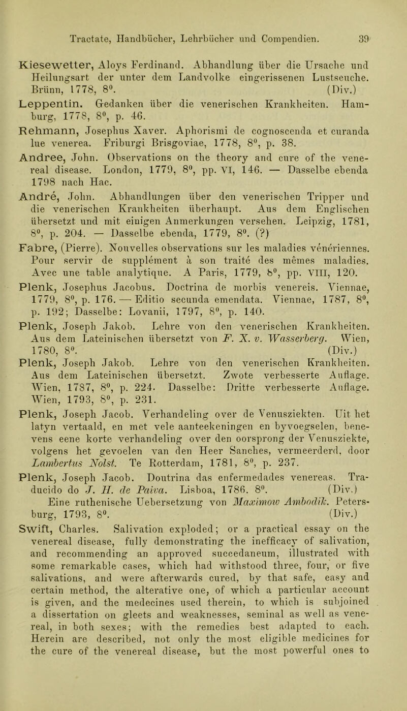 Kiesewetter, Aloys Ferdinand. Abhandlung über die Ursache lind Heilungsart der unter dem Landvolke eingerissenen Lustseuche. Brünn, 1778, 8°. (Hiv.) Leppentin. Gedanken über die venerischen Krankheiten. Ham- burg, 1778, 8°, p. 46. Rehmann, Josephus Xaver. Aphorismi de cognoscenda et curanda lue venerea. Friburgi Brisgoviae, 1778, 8°, p. 38. Andree, John. Observations on the theory and eure of the vene- real disease. London, 1779, 8°, pp. VI, 146. — Dasselbe ebenda 1798 nach Hac. Andre, John. Abhandlungen über den venerischen Tripper und die venerischen Krankheiten überhaupt. Aus dem Englischen übersetzt und mit einigen Anmerkungen versehen. Leipzig, 1781, 8°, p. 204. — Dasselbe ebenda, 1779, 8°. (?) Fahre, (Pierre). Xouvelles observations sur les maladies veneriennes. Pour servil' de Supplement ä son traite des meines maladies. Avec une table analytique. A Paris, 1779, b°, pp. VIII, 120. Plenk, Josephus Jacobus. Doctrina de morbis venereis. Viennae, 1779, 8°, p. 176. — Editio secunda emendata. Viennae, 1787, 8°, p. 192; Dasselbe: Lovanii, 1797, 8°, p. 140. Plenk, Joseph Jakob. Lehre von den venerischen Krankheiten. Aus dem Lateinischen übersetzt von F. X. v. Wasserberg. Wien, 1780, 8°. (Div.) Plenk, Joseph Jakob. Lehre von den venerischen Krankheiten. Aus dem Lateinischen übersetzt. Zwote verbesserte Auflage. Wien, 1787, 8°, p. 224. Dasselbe: Dritte verbesserte Auflage. Wien, 1793, 8°, p. 231. Plenk, Joseph Jacob. Verhandeling over de Venusziekten. Uit het latyn vertaald, en met vele aanteekeningen en byvoegselen, bene- vens eene körte verhandeling over den oorsprong der Venusziekte, volgens het gevoelen van den Heer Sanches, vermeerderd, door Lambertus Nolst. Te Rotterdam, 1781, 8°, p. 237. Plenk, Joseph Jacob. Doutrina das enfermedades venereas. Tra- ducido do J. II. de Paiva. Lisboa, 1786. 8°. (Div.) Eine ruthenische Uebersetzung von Maximow Ambodili. Peters- burg, 1793, 8°. (Div.) Swift, Charles. Salivation exploded; or a practical essay on the venereal disease, fully demonstrating the inefficacy of salivation, and recommending an approved succedanenm, illustrated with some remarkable cases, which had withstood three, four, or five salivations, and were afterwards cured, by that safe, easy and certain method, the alterative one, of which a particular account is given, and the medecines used Hierein, to which is subjoined a dissertation on gleets and weaknesses, seminal as well as vene- real, in both sex.es; with the remedies best adapted to each. Herein are described, not only the most eligible medicines for the eure of the venereal disease, but the most powerful ones to