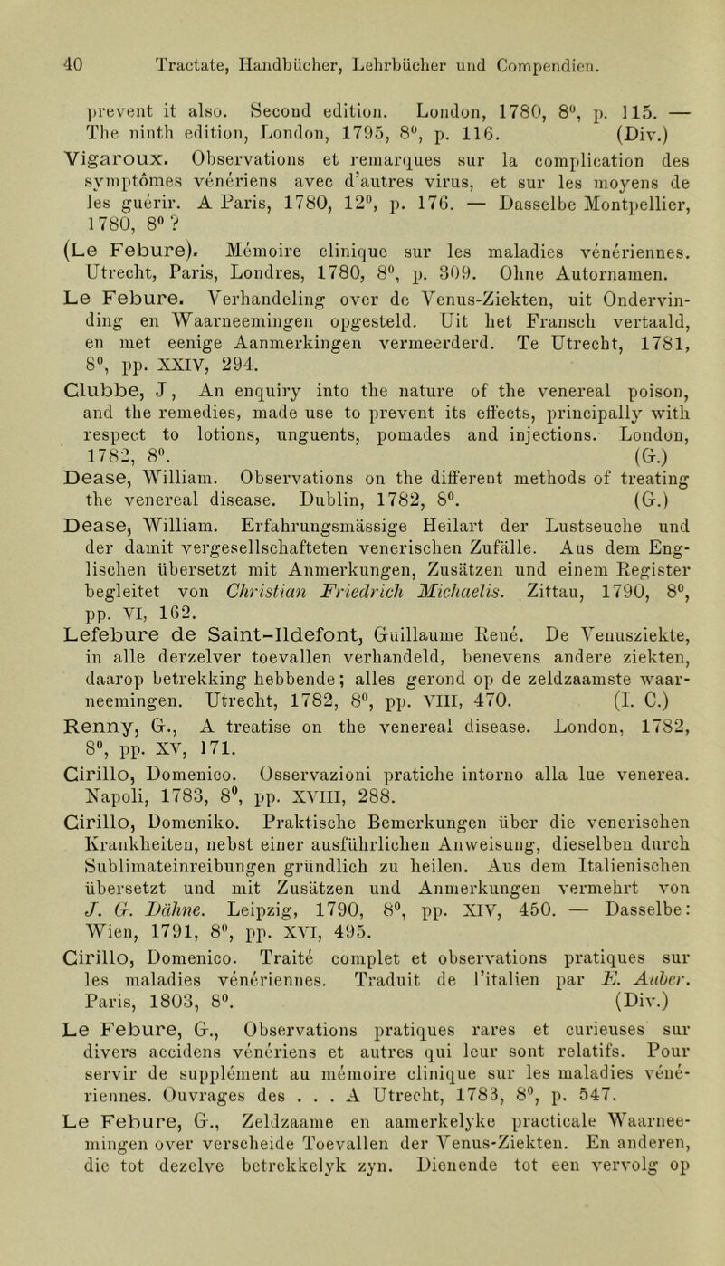 prevent it also. Second edition. London, 1780, 8U, p. 115. — The ninth edition, London, 1795, 8°, p. 116. (Div.) Vigaroux. Observations et remarques sur la complication des svmptomes veneriens avec d’autres virus, et sur les moyens de les guerir. A Paris, 1780, 12°, p. 176. — Dasselbe Montpellier, 1780, 8° ? (Le Febure). Memoire clinique sur les maladies veneriennes. Utrecht, Paris, Londres, 1780, 8°, p. 309. Ohne Autornamen. Le Febure. Verhandeling over de Yenus-Ziekten, uit Ondervin- ding en Waarneemingen opgesteld. Uit bet Fransch vertaald, en met eenige Aanmerkingen vermeerderd. Te Utrecht, 1781, 8°, pp. XXIV, 294. Clubbe, J, An enquiry into the nature of the venereal poison, and the remedies, made use to prevent its effects, principally witli respect to lotions, unguents, pomades and injeetions. London, 1782, 8°. (G.) Dease, William. Observations on the different methods of treating the venereal disease. Dublin, 1782, 8°. (Gr.) Dease, William. Erfahrungsmässige Heilart der Lustseuche und der damit vergesellschafteten venerischen Zufälle. Aus dem Eng- lischen übersetzt mit Anmerkungen, Zusätzen und einem Register begleitet von Christian Friedrich Michaelis. Zittau, 1790, 8°, pp. VI, 162. Lefebure de Saint-Ildefont, Guillaume Rene. De Venusziekte, in alle derzelver toevallen verhandeld, benevens andere ziekten, daarop betrekking hebbende; alles gerond op de zeldzaamste waar- neemingen. Utrecht, 1782, 8°, pp. VIII, 470. (I. C.) Renny, G., A treatise on the venereal disease. London, 1782, 8U, pp. XV, 171. Cirillo, Domenico. Osservazioni pratiche intorno alla lue venerea. Napoli, 1783, 8°, pp. XVIII, 288. Cirillo, Domeniko. Praktische Bemerkungen über die venerischen Krankheiten, nebst einer ausführlichen Anweisung, dieselben durch Sublimateinreibungen gründlich zu heilen. Aus dem Italienischen übersetzt und mit Zusätzen und Anmerkungen vermehrt von J. G. JDähne. Leipzig, 1790, 8°, pp. XIV, 450. — Dasselbe: Wien, 1791, 8°, pp. XVI, 495. Cirillo, Domenico. Traite complet et observations pratiques sur les maladies veneriennes. Traduit de l’italien par F. Anher. Paris, 1803, 8°. (Div.) Le Febure, G., Observations pratiques rares et curieuses sur divers accidens veneriens et untres qui leur sont relatifs. Pour servil’ de Supplement au memoire clinique sur les maladies veue- riennes. Ouvrages des . . . A Utrecht, 1783, 8°, p. 547. Le Febure, G., Zeldzaame en aamerkelyke practicale Waarnee- mingen over verscheide Toevallen der Yenus-Ziekten. En anderen, die tot dezelve betrekkelyk zyn. Dienende tot een vervolg op