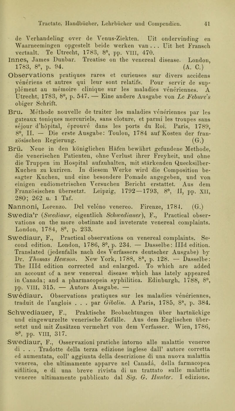 de Verhandeling over de Yenus-Ziekten. Uit ondervinding en Waarneemingen opgestelt beide werken van . . . Uit het Fransch vertaalt. Te Utrecht, 1783, 8°, pp. VIII, 470. Innes, James Dunbar. Treatise on the venereal disease. London, 1783, 8°, p. 94. (A. C.) Observations pratiques rares et curieuses sur divers accidens veneriens et autres qui leur sont relatifs. Pour servir de Sup- plement au memoire clinique sur les maladies veneriennes. A Utrecht, 1783, 8U, p. 547. — Eine andere Ausgabe von Le Febure’s obiger Schrift. Bru. Methode nouvelle de traiter les maladies veneriennes par les gateaux toniques mercuriels, sans cloture, et parmi les troupes sans sejour d’hopital, eprouve dans les ports du Roi. Paris, 1789, 8°, II. — Die erste Ausgabe: Toulon, 1784 auf Kosten der fran- zösischen Regierung. (G.) Brü. Neue in den königlichen Häfen bewährt gefundene Methode, die venerischen Patienten, ohne Verlust ihrer Freyheit, und ohne die Truppen im Hospital aufzuhalten, mit stärkenden Quecksilber- Kuchen zu kuriren. In diesem Werke wird die Composition be- sagter Kuchen, und eine besondere Pomade angegeben, und von einigen eudiometrischen Versuchen Bericht erstattet. Aus dem Französischen übersetzt. Leipzig, 1792 —1793, 8°, II, pp. XII, 280; 262 u. 1 Taf. Nannoni, Lorenzo. Del veleno venereo. Firenze, 1781. (G.) Swedia’r (Sivediaur, eigentlich Scluvediauer), F., Practical obser- vations on the more obstinate and inveterate venereal complaints. London, 1784, 8°, p. 233. Swediaur, F., Practical observations on venereal complaints. Se- cond edition. London, 1786, 8°, p. 234. — Dasselbe: Illd edition. Translated (jedenfalls nach des Verfassers deutscher Ausgabe) by Dr. Thomas Hewson. New York, 1788, 8°, p. 128. — Dasselbe: The Illd edition corrected and enlarged. To which are added an account of a new venereal disease which has lately appeared in Canada; and a pharmacopeia syphilitica. Edinburgh, 1788, 8°, pp. VIII, 315. — Autors Ausg?„be. — Swediaur. Observations pratiques sur les maladies veneriennes, traduit de l’anglois . . . par Gibelin. A Paris, 1785, 8°, p. 384. Schwediauer, F., Praktische Beobachtungen über hartnäckige und eingewurzelte venerische Zufälle. Aus dem Englischen über- setzt und mit Zusätzen vermehrt von dem Verfasser. Wien, 1786, 8°, pp. VIII, 317. Swediaur, F., Osservazioni pratiche intorno alle malattie veneree di . . . Tradotte della terza edizione inglese dall’ autore corretta ed aumentata, coli’ aggiunta della descrizione di una nuova malattia venerea, che ultimamente apparve nel Canada, della farmacopea siftlitica, e di una breve rivista di un trattato sulle malattie veneree ultimamente pubblicato dal Sig. G. Hunter. I edizione.