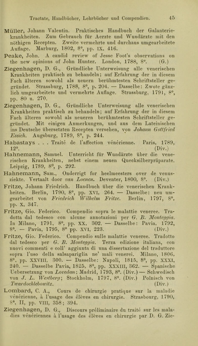 Müller, Johann Valentin. Praktisches Handbuch der Galanterie- krankheiten. Zura Gebrauch für Aerzte und Wundärzte mit den nüthigen Recepten. Zweite vermehrte und durchaus umgearbeitete Auflage. Marburg, 1802, 8°, pp. IX, 416. Pealce, John. A candid review of Jesse Foot’s ohservations on the new opinions of John Hunter. London, 1788, 8U. (G.) Ziegenliagen, D. G., Gründliche Unterweisung alle venerischen Krankheiten praktisch zu behandeln; auf Erfahrung der in diesem Fach älteren sowohl als neuern berühmtesten Schriftsteller ge- gründet. Strassburg, 1788, 8°, p. 204. — Dasselbe: Zwote gänz- lich umgearbeitete und vermehrte Auflage. Strassburg, 1791, 8°, pp. 80 u. 270. Ziegenliagen, D. G., Gründliche Unterweisung alle venerischen Krankheiten praktisch zu behandeln; auf Erfahrung der in diesem Fach älteren sowohl als neueren berühmtesten Schriftsteller ge- gründet. Mit einigen Anmerkungen, und aus dem Lateinischen ins Deutsche übersetzten Recepten versehen, von Johann Gottfried Essicli. Augsburg, 1789, 8°, p. 244. Habastays . . . Traite de l’affection venerienne. Paris, 1789, 12°. (Div.) Hahnemann, Samuel. Unterricht für Wundärzte über die vene- rischen Krankheiten, nebst einem neuen Quecksilberpräparate. Leipzig, 1789, 8°, p. 292. Hahnemann, Sam., Onderrigt for heelmeesters over de venus- ziekte. Vertaalt door van Loencn. Deventer, 1800, 8°. (Div.) Fritze, Johann Friedrich. Handbuch über die venerischen Krank- heiten. Berlin, 1790, 8°, pp. XVI, 264. — Dasselbe: neu um- gearbeitet von Friedrich Wilhelm Fritze. Berlin, 1797, 8°, pp. X, 347. Fritze, Gio. Federico. Compendio sopra le malattie veneree. Tra- dotta dal tedesco con alcune annotazioni per G. B. Montcggia. In Milano, 1791. 8°, pp. XX, 302. — Dasselbe: Pavia, 1792, 8°. — Pavia, 1795, 8° pp. XVI, 223. (Div.) Fritze, Gio. Federico. Compendio sulle malattie veneree. Tradotto dal tedesco per G. B. Montcggia. Terza edizione italiana, con nuovi commenti e coli’ aggiunta di una dissertazione del traduttore sopra l’uso della salsapariglia ne’ mali venerei. Milano, 1806, 8°, pp. XXVIII, 300. — Dasselbe: Napoli, 1815, 8°, pp. XXXI, 240. — Dasselbe Pavia, 1825, 8°, pp. XXXIII, 362. — Spanische Uebersetzung von Lovedan; Madrid, 1793, 8°. (Div.)— Schwedisch von •/. L. Westberg; Stockholm, 1797, 8°. (Div.) Polnisch von Twardoclüebowitz. (Div.) Lombard, C. A., Cours de Chirurgie pratique sur la maladie venerienne, ä l’usage des eleves en Chirurgie. Strasbourg, 1790, 8°, II, pp. VIII, 358; 394. Ziegenhagen, D. G., Discours preliminaire du traite sur les mala- dies veneriennes ä l’usage des eleves en Chirurgie par D. G. Zie-