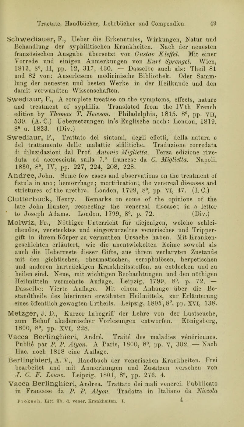 Schwediauer, F., Ueber die Erkenntniss, Wirkungen, Natur und Behandlung der syphilitischen Krankheiten. Nach der neuesten französischen Ausgabe übersetzt von Gustav Kleffel. Mit einer Vorrede und einigen Anmerkungen von Kurt Sprengel. Wien, 1813, 8°, II, pp. 12, 317, 430. — Dasselbe auch als: Theil 81 und 82 von: Auserlesene medicinische Bibliothek. Oder Samm- lung der neuesten und besten Werke in der Heilkunde und den damit verwandten Wissenschaften. Swediaur, F., A complete treatise on the Symptoms, effects, nature and treatment of Syphilis. Translated from the IVth Frencli edition by Thomas T. Heivson. Philadelphia, 1815, 8°, pp. VII, 539. (A. C.) Uebersetzungen in’s Englische noch: London, 1819, 8° u. 1823. (Div.) Swediaur, F., Trattato dei sintomi, degli effetti, della natura e del trattamento delle malattie sifiliticlie. Traduzione corredata di diluzidazioni dal Prof. Antonio Miglietta. Terza edizione rive- duta ed accresciuta sulla 7.a francese da C. Miglietta. Napoli, 1830, 8°, IV, pp. 227, 224, 208, 228. Andree, John. Some few cases and observations on the treatment of fistula in ano; hemorrkage; mortification; the venereal diseases and strictures of the urethra. London, 1799, 8°, pp. VI, 47. (I. C.) Clutterbuck, Henry. Remarks on some of the opinions of the late John Hunter, respecting the venereal disease; in a letter to Joseph Adams. London, 1799, 8°, p. 72. (Div.) Molwiz, Fr., Nüthiger Unterricht für diejenigen, welche schlei- chendes, verstecktes und eingewurzeltes venerisches und Tripper- gift in ihrem Körper zu vermuthen Ursache haben. Mit Kranken- geschichten erläutert, wie die unentwickelten Keime sowohl als auch die Ueberreste dieser Gifte, aus ihrem verlarvten Zustande mit den gichtischen, rheumatischen, scrophulösen, herpetischen und anderen hartnäckigen Krankheitsstoffen, zu entdecken und zu heilen sind. Neue, mit wichtigen Beobachtungen und den nöthigen Heilmitteln vermehrte Auflage. Leipzig, 1799, 8°, p. 72. — Dasselbe: Vierte Auflage. Mit einem Anhänge über die Be- standtheile des hierinnen erwähnten Heilmittels, zur Erläuterung eines öffentlich gewagten Urtheils. Leipzig, 1805,8°, pp. XVI, 138. Metzger, J. D., Kurzer Inbegriff der Lehre von der Lustseuche, zum Behuf akademischer Vorlesungen entworfen. Königsberg, 1800, 8°, pp. XVI, 228. Vacca Berlinghieri, Andre. Traite des maladies veneriennes. Publie par P. P. Alyon. A Paris, 1800, 8°, pp. V, 302. — Nach Hac. noch 1818 eine Auflage. Berlinghieri, A. V., Handbuch der venerischen Krankheiten. Frei bearbeitet und mit Anmerkungen und Zusätzen versehen von J. C. F. Leime. Leipzig, 1801, 8Ö, pp. 276. 4. Vacca Berlinghieri, Andrea. Trattato dei mali venerei. Pubblicato in Francese da P. P. Alyon. Tradotta in Italiano da Niccola 4 Prokseh, Litt. üb. d. vener. Krankheiten. I.