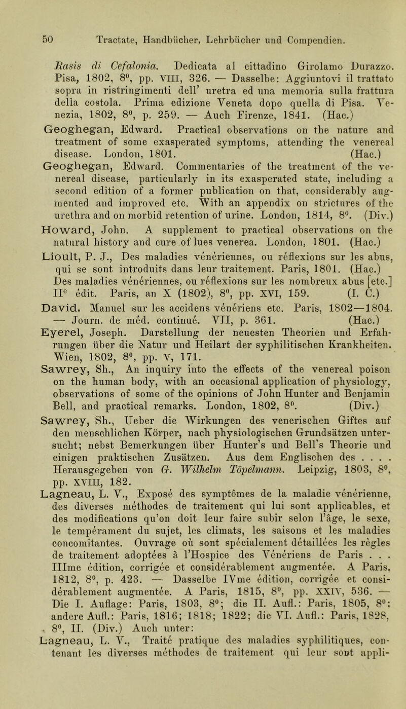 Basis di Cefalonia. Dedicata al cittadino Girolamo Durazzo. Pisa, 1802, 8U, pp. VIII, 326. — Dasselbe: Aggiuntovi il trattato sopra in ristringimenti dell’ uretra ed una memoria sulla frattura delia costola. Prima edizione Yeneta dopo quella di Pisa. Ye- nezia, 1802, 8°, p. 259. — Auch Firenze, 1841. (Hae.) Geoghegan, Edward. Practica! observations on the nature and treatment of some exasperated Symptoms, attending the venereal disease. London, 1801. (Hac.) Geoghegan, Edward. Commentaries of the treatment of the ve- nereal disease, particularly in its exasperated state, including a second edition of a former publication on that, considerably aug- mented and improved etc. With an appendix on strictures of the urethra and on morbid retention of urine. London, 1814, 8n. (Div.) Howard, John. A Supplement to practical observations on the natural history and eure of'lues venerea. London, 1801. (Hac.) Lioult, P. J., Des maladies veneriennes, ou reflexions sur les abus, qui se sont introduits dans leur traitement. Paris, 1801. (Hac.) Des maladies veneriennes, ou reflexions sur les nombreux abus [etc.] IIe edit. Paris, an X (1802), 8°, pp. XVI, 159. (I. C.) David. Manuel sur les accidens veneriens etc. Paris, 1802—1804. — Journ. de med. continue. YII, p. 361. (Hac.) Eyerel, Joseph. Darstellung der neuesten Theorien und Erfah- rungen über die Natur und Heilart der syphilitischen Krankheiten. Wien, 1802, 8°, pp. V, 171. Sawrey, Sh., An inquiry into the effects of the venereal poison on the human body, with an occasional application of physiology, observations of some of the opinions of John Hunter and Benjamin Bell, and practical remarks. London, 1802, 8°. (Div.) Sawrey, Sh., Ueber die Wirkungen des venerischen Giftes auf den menschlichen Körper, nach physiologischen Grundsätzen unter- sucht; nebst Bemerkungen über Hunter’s und Bell’s Theorie und einigen praktischen Zusätzen. Aus dem Englischen des .... Herausgegeben von G. Wilhelm Töpelmann. Leipzig, 1803, 8°, pp. XVIII, 182. Lagneau, L. V., Expose des symptomes de la maladie venerienne, des diverses methodes de traitement qui lui sont applicables, et des modifications qu’on doit leur faire subir selon l’äge, le sexe, le temperament du sujet, les climats, les saisons et les maladies concomitantes. Ouvrage oü sont specialement detaillees les regles de traitement adoptees ä l’Hospice des Yeneriens de Paris . . . Illme edition, corrigee et considerablement augmentee. A Paris. 1812, 8°, p. 423. — Dasselbe IVme edition, corrigee et consi- derablement augmentee. A Paris, 1815, 8D, pp. XXIV, 536. — Die I. Auflage: Paris, 1803, 8°; die II. Aufl.: Paris, 1805, 8°; andere Auf!.: Paris, 1816; 1818; 1822; die YI. Aufl.: Paris, 1828, . 8°, II. (Div.) Auch unter: Lagneau, L. V., Traite pratique des maladies syphilitiques, con- tenant les diverses methodes de traitement qui leur soDt appli-