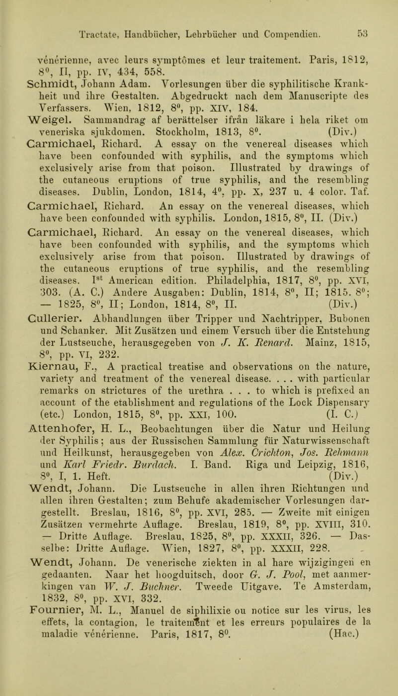 venerienne, avec leurs symptomes et leur traiteraent. Paris, 1812, 8°, II, pp. IV, 434, 558. Schmidt, Johann Adam. Vorlesungen über die syphilitische Krank- heit und ihre Gestalten. Abgedruckt nach dem Manuscripte des Verfassers. Wien, 1812, 8°, pp. XIV, 184. Weigel. Sammandrag af berättelser ifran läkare i heia riket om veneriska sjukdomen. Stockholm, 1813, 8°. (Div.) Carmichael, Eichard. A essay on the venereal diseases which have been confounded with syphilis, and the Symptoms which exclusivety arise from that poison. Illustrated by drawings of the cutaneous eruptions of true syphilis, and the resembling diseases. Dublin, London, 1814, 4°, pp. X, 237 u. 4 color. Taf. Carmichael, Eichard. An essay on the venereal diseases, which have been confounded with syphilis. London, 1815, 8°, II. (Div.) Carmichael, Eichard. An essay on the venereal diseases, which have been confounded with syphilis, and the Symptoms which exclusively arise from that poison. Illustrated by drawings of the cutaneous eruptions of true syphilis, and the resembling diseases. Ist American edition. Philadelphia, 1817, 8°, pp. XVI, ■303. (A. C.) Andere Ausgaben: Dublin, 1814, 8°, II; 1815. 8°; — 1825, 8°, II; London, 1814, 8°, II. (Div.) Cullerier. Abhandlungen über Tripper und Nachtripper, Bubonen und Schanker. Mit Zusätzen und einem Versuch über die Entstehung der Lustseuche, herausgegeben von J. K. Renard. Mainz, IS 15, 8°, pp. VI, 232. Kiernau, F., A practical treatise and observations on the nature, variety and treatment of the venereal disease. . . . with particular remarks on strictures of the urethra . . . to which is prefixed an account of the etablishment and regulations of the Lock Dispensary (etc.) London, 1815, 8°, pp. XXI, 100. (I. C.) Attenhofer, H. L., Beobachtungen über die Natur und Heilung der Syphilis; aus der Eussischen Sammlung für Naturwissenschaft und Heilkunst, herausgegeben von Alex. Crichton, Jos. Reitmann und Karl Friedr. Rurdach. I. Band. Eiga und Leipzig, 1816, 3°, I, 1. Heft. (Div.) Wendt, Johann. Die Lustseuche in allen ihren Eichtungen und allen ihren Gestalten; zum Behufe akademischer Vorlesungen dar- gestellt. Breslau, 1816, 8°, pp. XVI, 285. — Zweite mit einigen Zusätzen vermehrte Auflage. Breslau, 1819, 8°, pp. XVIII, 310. — Dritte Auflage. Breslau, 1825, 8°, pp. XXXII, 326. — Das- selbe: Dritte Auflage. Wien, 1827, 8°, pp. XXXII, 228. Wendt, Johann. De venerische ziekten in al hare wijzigingeii en gedaanten. Naar het lioogduitsch, door G. J. Pool, met aamner- kingen van W. J. Büchner. Tweede Uitgave. Te Amsterdam, 1832, 8°, pp. XVI, 332. Fournier, M. L., Manuel de siphilixie ou notice sur les virus, les effets, la contagion, le traitem15nt et les erreurs populaires de la maladie venerienne. Paris, 1817, 8°. (Hac.)